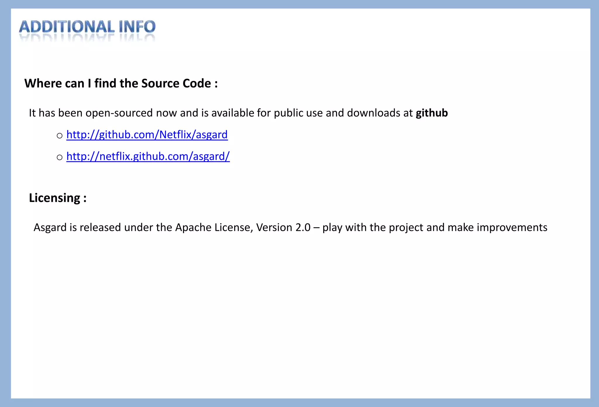 Author : Pritiman Panda Intro to Asgard
Addressing to the pain points of the Amazon Web Service, Asgard provides
some of the following features based on the cloud management and cluster
maintenance interface :
 load balancing,
 auto-scaling,
 launching,
 security
 single view for managing services, organized around each
application
 maintains application registry in Amazon Simple DB
 duration each instance of the application has been running and
when it was created
 node details in a multi-node environment or cluster
 troublesome and infected nodes can be removed – rollback
 manage rolling push, in which all the nodes of a cluster can be
replaced one by one, without disrupting the operation of the
cluster as a whole
Features provided by Asgard
 