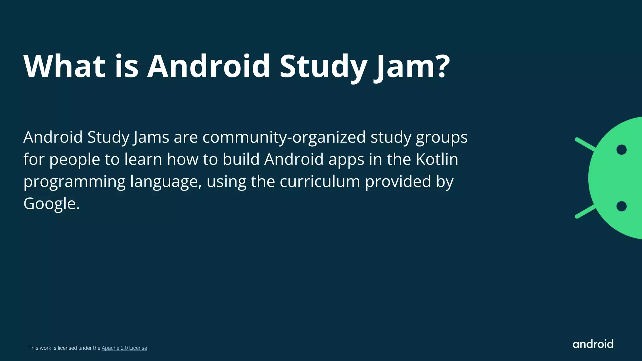 This work is licensed under the Apache 2.0 License What is Android Study Jam? Android Study Jams are community-organized study groups for people to learn how to build Android apps in the Kotlin programming language, using the curriculum provided by Google. 