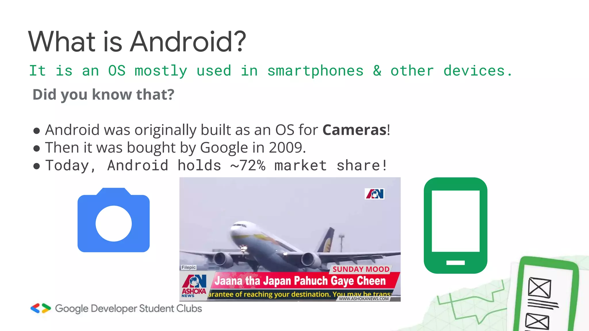 Did you know that? ● Android was originally built as an OS for Cameras! ● Then it was bought by Google in 2009. ● Today, Android holds ~72% market share! What is Android? It is an OS mostly used in smartphones & other devices. 