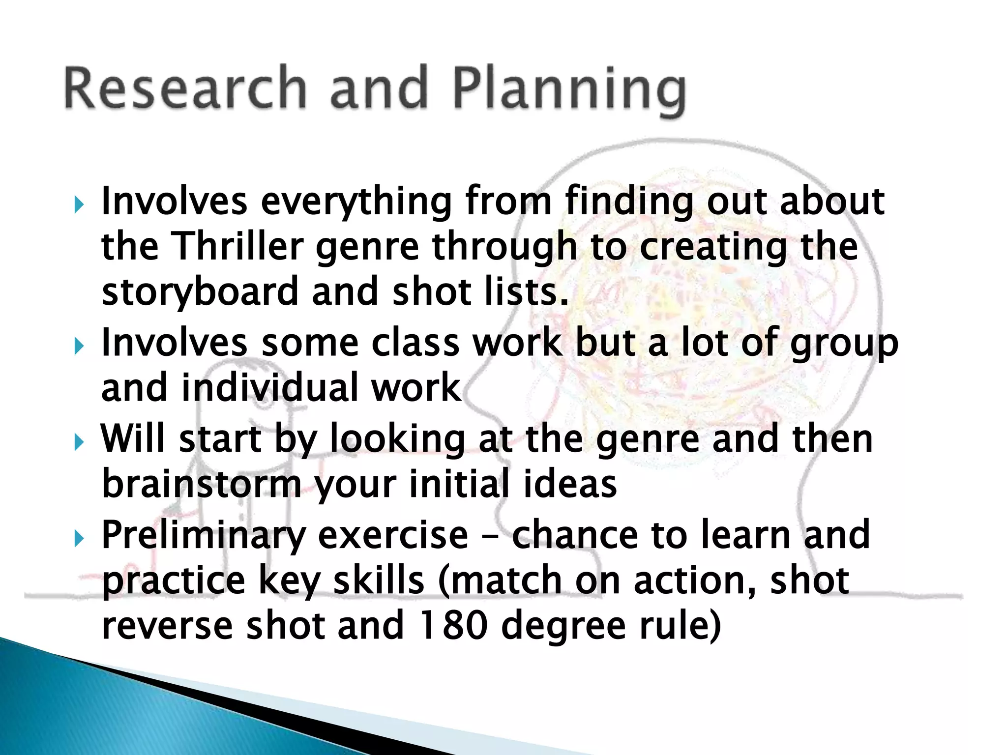  Involves everything from finding out about
the Thriller genre through to creating the
storyboard and shot lists.
 Involves some class work but a lot of group
and individual work
 Will start by looking at the genre and then
brainstorm your initial ideas
 Preliminary exercise – chance to learn and
practice key skills (match on action, shot
reverse shot and 180 degree rule)
 