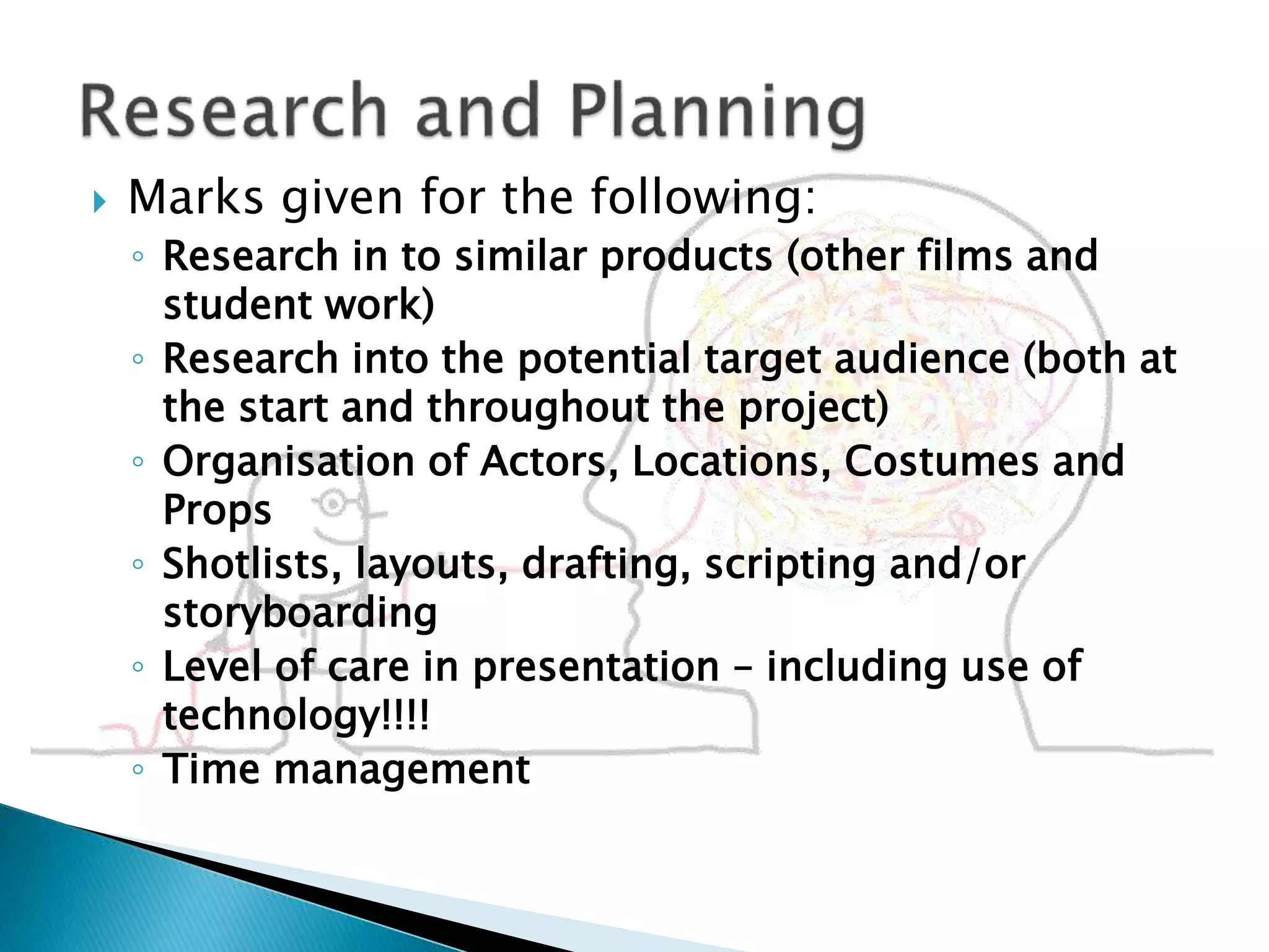  Marks given for the following:
◦ Research in to similar products (other films and
student work)
◦ Research into the potential target audience (both at
the start and throughout the project)
◦ Organisation of Actors, Locations, Costumes and
Props
◦ Shotlists, layouts, drafting, scripting and/or
storyboarding
◦ Level of care in presentation – including use of
technology!!!!
◦ Time management
 