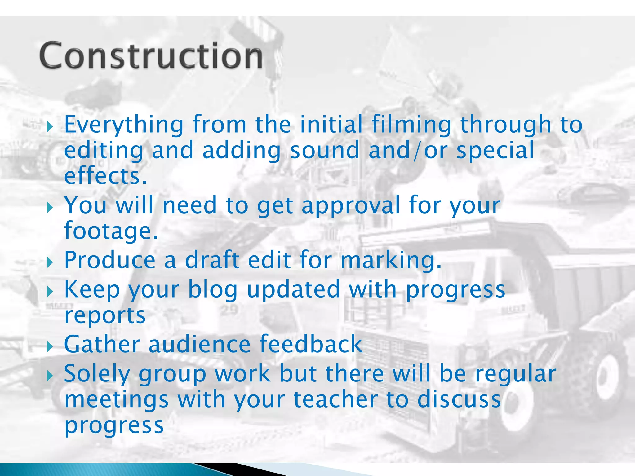  Everything from the initial filming through to
editing and adding sound and/or special
effects.
 You will need to get approval for your
footage.
 Produce a draft edit for marking.
 Keep your blog updated with progress
reports
 Gather audience feedback
 Solely group work but there will be regular
meetings with your teacher to discuss
progress
 