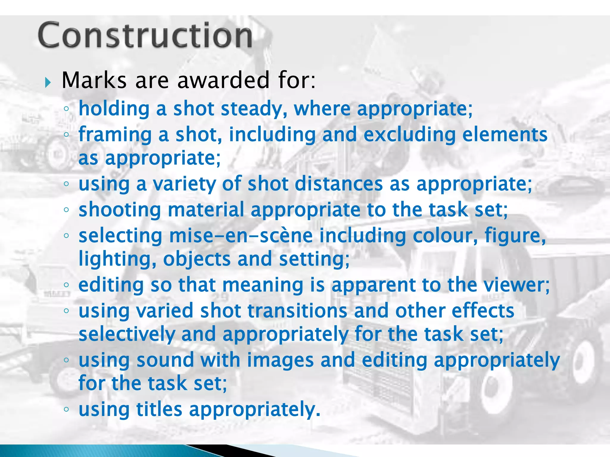  Marks are awarded for:
◦ holding a shot steady, where appropriate;
◦ framing a shot, including and excluding elements
as appropriate;
◦ using a variety of shot distances as appropriate;
◦ shooting material appropriate to the task set;
◦ selecting mise-en-scène including colour, figure,
lighting, objects and setting;
◦ editing so that meaning is apparent to the viewer;
◦ using varied shot transitions and other effects
selectively and appropriately for the task set;
◦ using sound with images and editing appropriately
for the task set;
◦ using titles appropriately.
 
