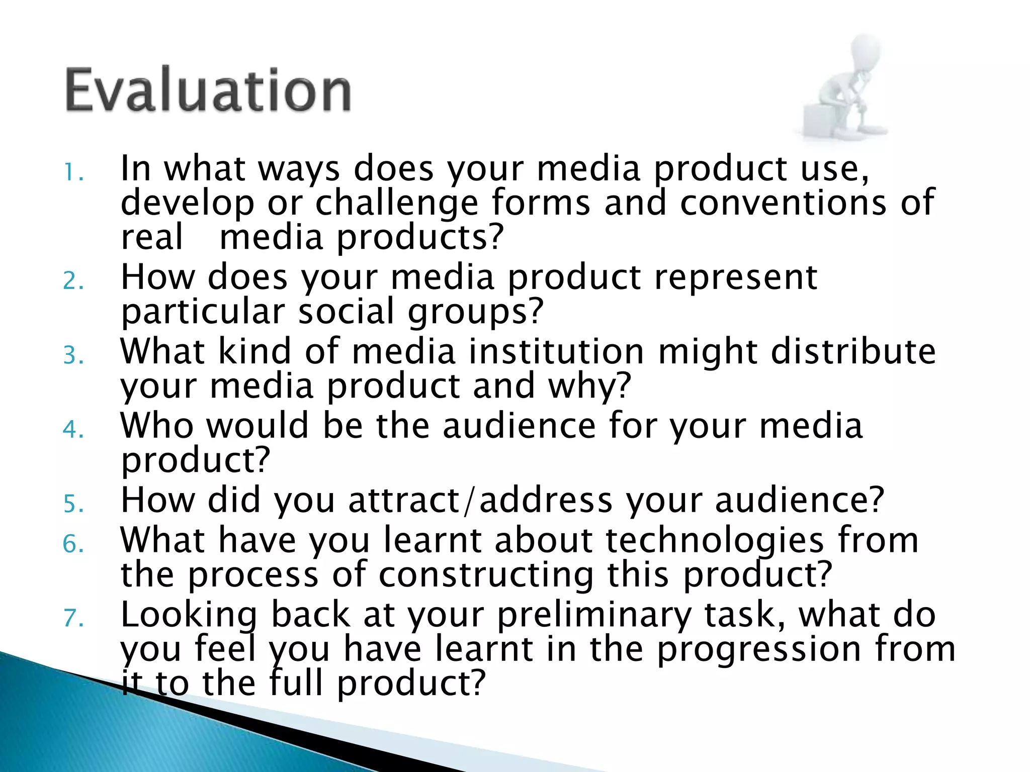 1. In what ways does your media product use,
develop or challenge forms and conventions of
real media products?
2. How does your media product represent
particular social groups?
3. What kind of media institution might distribute
your media product and why?
4. Who would be the audience for your media
product?
5. How did you attract/address your audience?
6. What have you learnt about technologies from
the process of constructing this product?
7. Looking back at your preliminary task, what do
you feel you have learnt in the progression from
it to the full product?
 