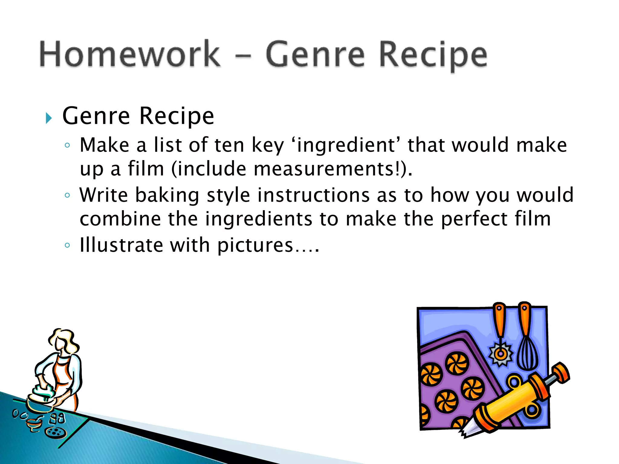  Genre Recipe
◦ Make a list of ten key ‘ingredient’ that would make
up a film (include measurements!).
◦ Write baking style instructions as to how you would
combine the ingredients to make the perfect film
◦ Illustrate with pictures….
 