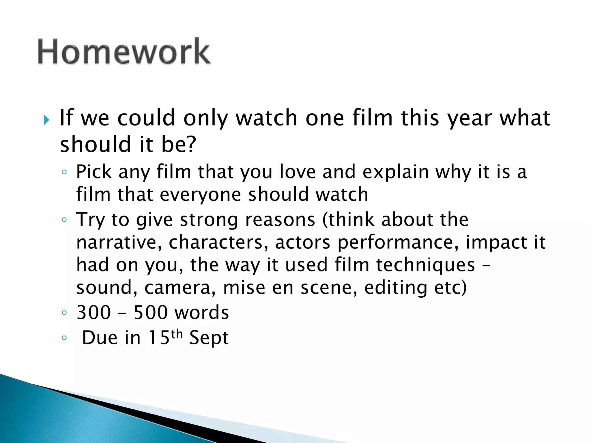  If we could only watch one film this year what
should it be?
◦ Pick any film that you love and explain why it is a
film that everyone should watch
◦ Try to give strong reasons (think about the
narrative, characters, actors performance, impact it
had on you, the way it used film techniques –
sound, camera, mise en scene, editing etc)
◦ 300 – 500 words
◦ Due in 15th Sept
 