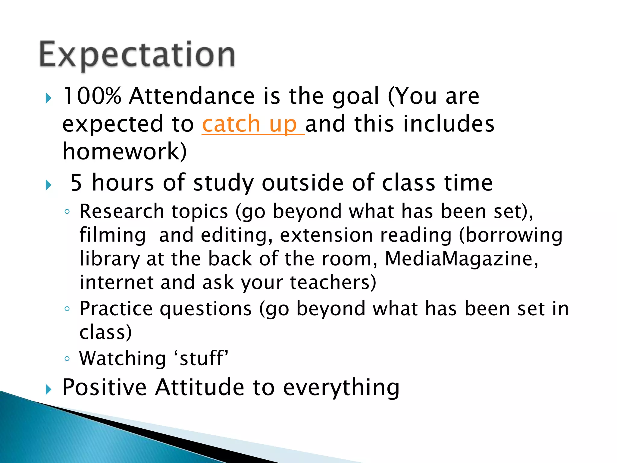  100% Attendance is the goal (You are
expected to catch up and this includes
homework)
 5 hours of study outside of class time
◦ Research topics (go beyond what has been set),
filming and editing, extension reading (borrowing
library at the back of the room, MediaMagazine,
internet and ask your teachers)
◦ Practice questions (go beyond what has been set in
class)
◦ Watching ‘stuff’
 Positive Attitude to everything
 