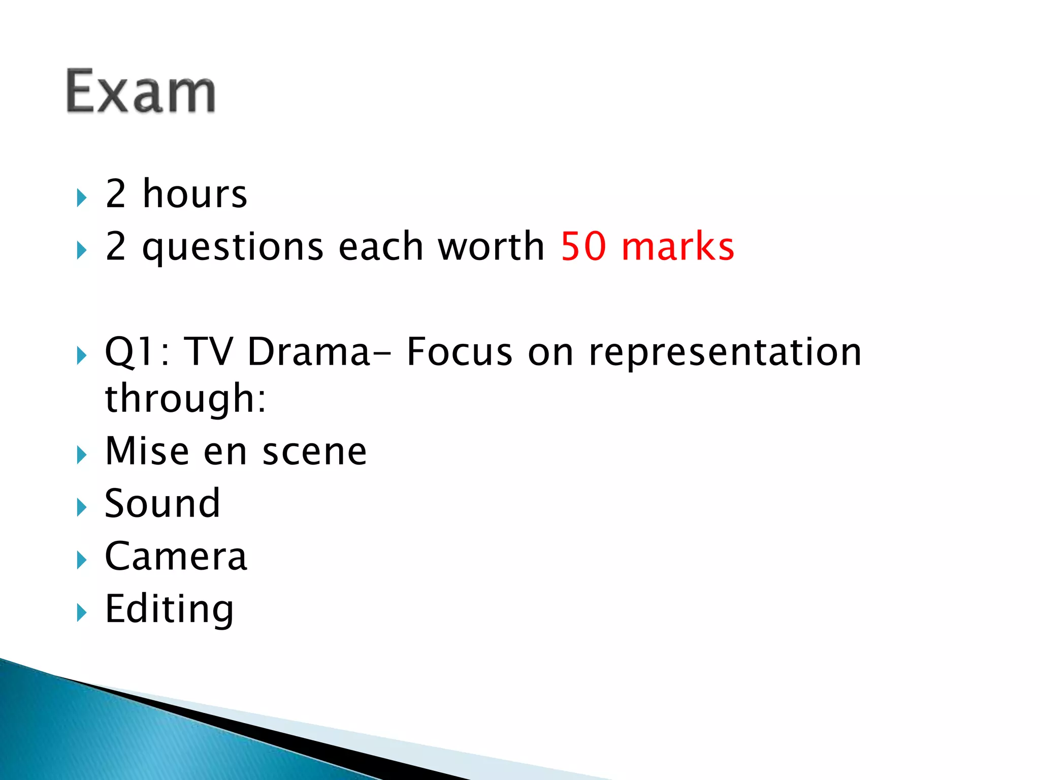 2 hours
 2 questions each worth 50 marks
 Q1: TV Drama- Focus on representation
through:
 Mise en scene
 Sound
 Camera
 Editing
 