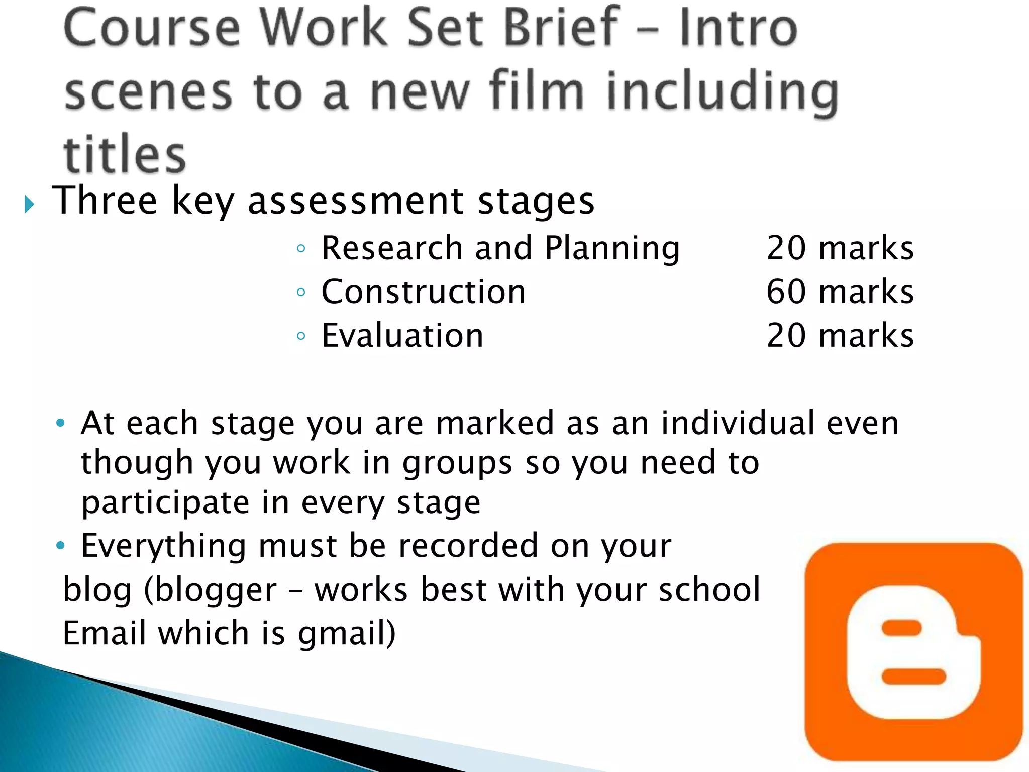  Three key assessment stages
◦ Research and Planning 20 marks
◦ Construction 60 marks
◦ Evaluation 20 marks
• At each stage you are marked as an individual even
though you work in groups so you need to
participate in every stage
• Everything must be recorded on your
blog (blogger – works best with your school
Email which is gmail)
 