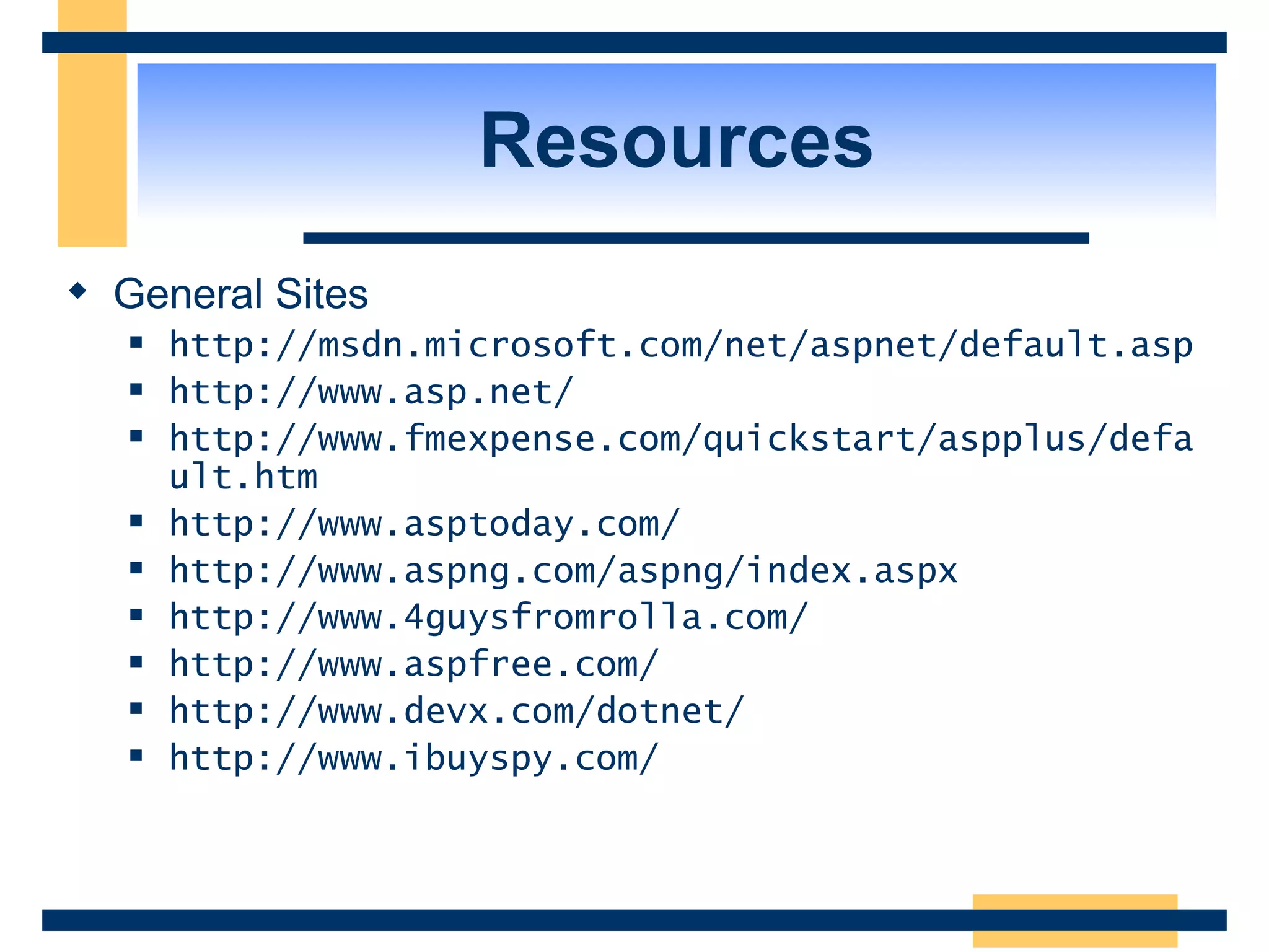 Resources General Sites http://msdn.microsoft.com/net/aspnet/default.asp http://www.asp.net/ http://www.fmexpense.com/quickstart/aspplus/default.htm http://www.asptoday.com/ http://www.aspng.com/aspng/index.aspx http://www.4guysfromrolla.com/ http://www.aspfree.com/ http://www.devx.com/dotnet/ http://www.ibuyspy.com/ 