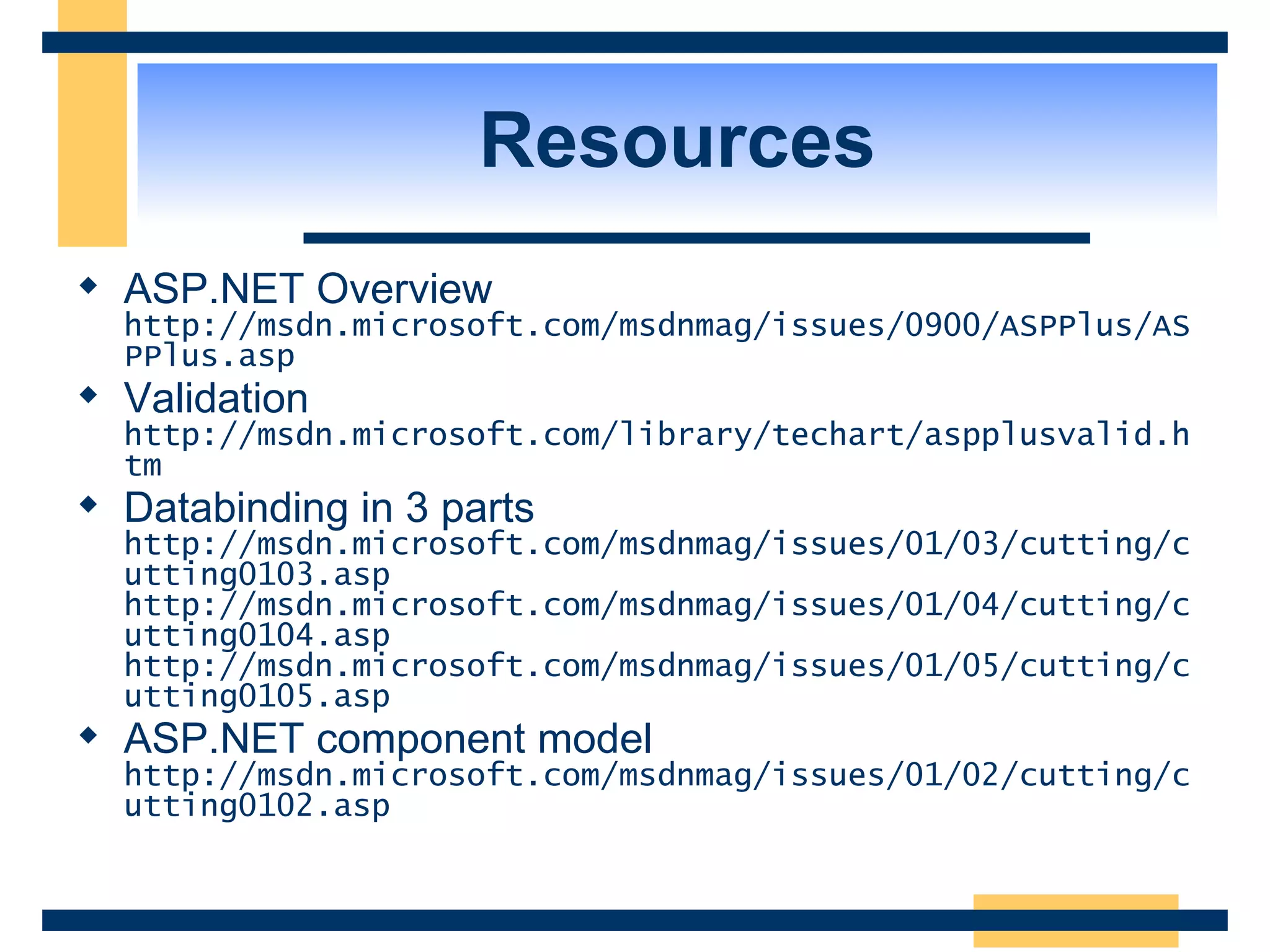Resources ASP.NET Overview http://msdn.microsoft.com/msdnmag/issues/0900/ASPPlus/ASPPlus.asp Validation http://msdn.microsoft.com/library/techart/aspplusvalid.htm Databinding in 3 parts http://msdn.microsoft.com/msdnmag/issues/01/03/cutting/cutting0103.asp http://msdn.microsoft.com/msdnmag/issues/01/04/cutting/cutting0104.asp http://msdn.microsoft.com/msdnmag/issues/01/05/cutting/cutting0105.asp ASP.NET component model http://msdn.microsoft.com/msdnmag/issues/01/02/cutting/cutting0102.asp 
