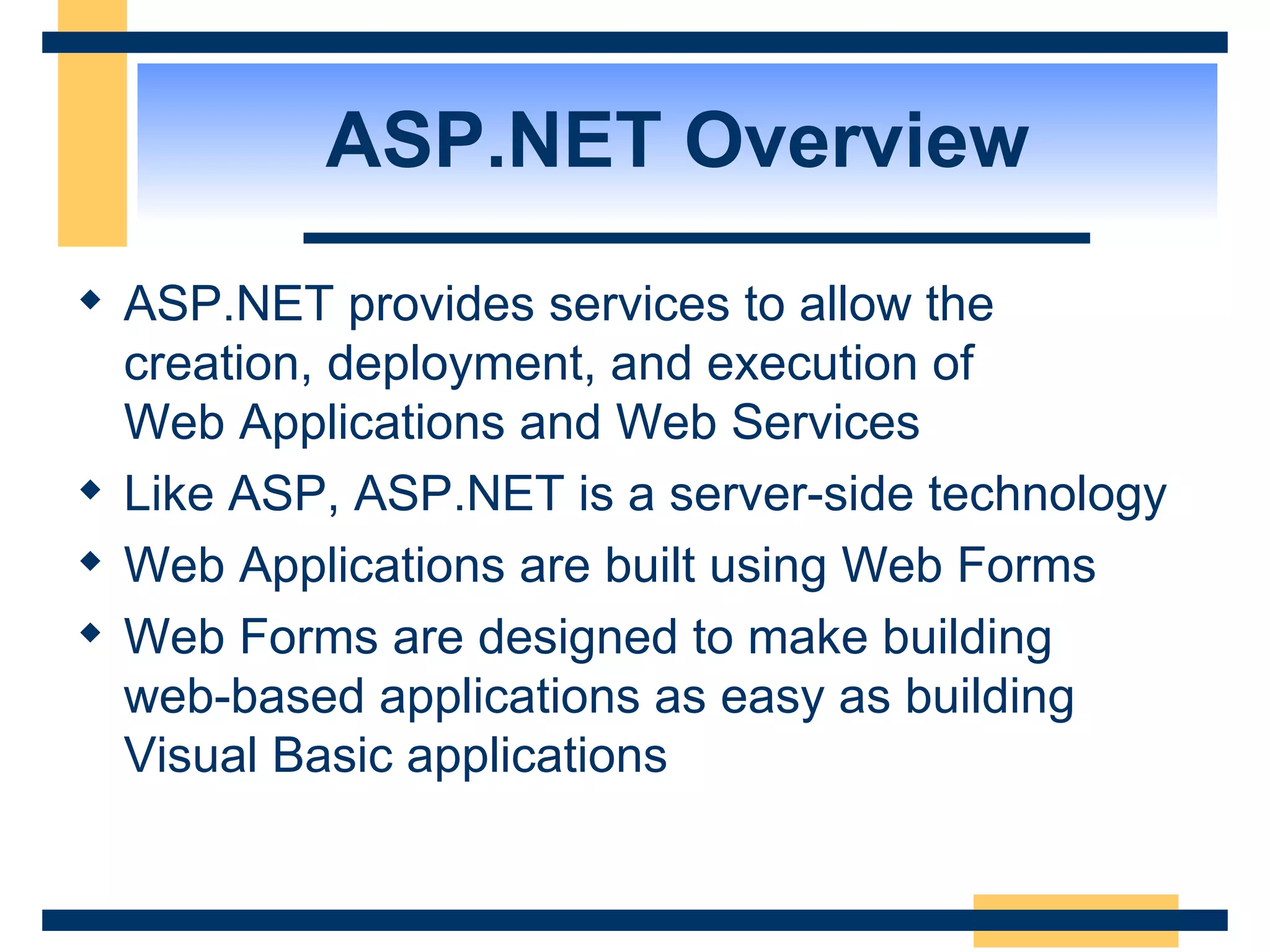 ASP.NET Overview ASP.NET provides services to allow the creation, deployment, and execution of Web Applications and Web Services Like ASP, ASP.NET is a server-side technology Web Applications are built using Web Forms Web Forms are designed to make building web-based applications as easy as building Visual Basic applications 