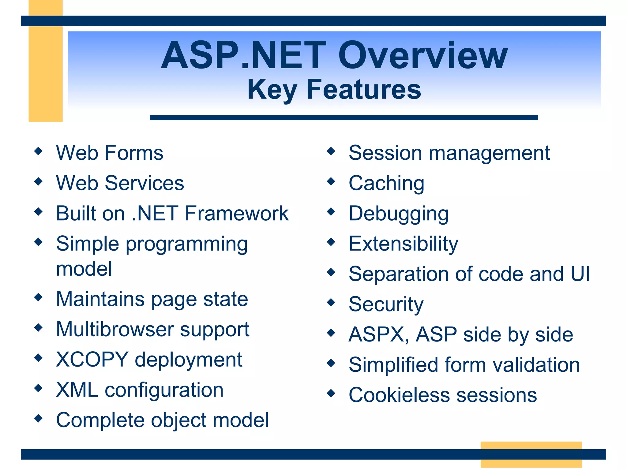ASP.NET Overview Key Features Web Forms Web Services Built on .NET Framework Simple programming model Maintains page state Multibrowser support XCOPY deployment XML configuration Complete object model Session management Caching Debugging Extensibility Separation of code and UI Security ASPX, ASP side by side Simplified form validation Cookieless sessions 