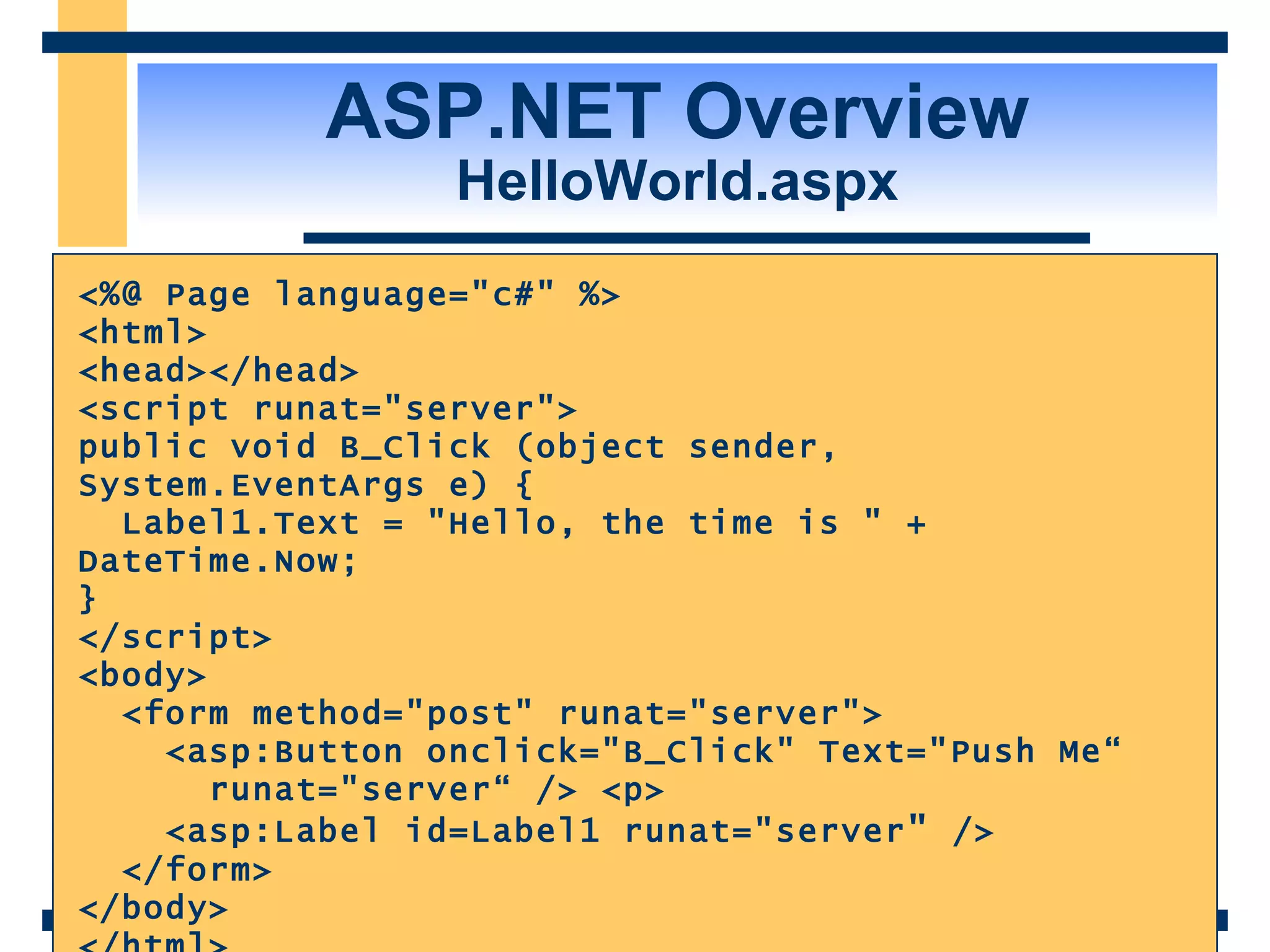 ASP.NET Overview HelloWorld.aspx <%@ Page language=&quot;c#&quot; %> <html> <head></head> <script runat=&quot;server&quot;> public void B_Click (object sender, System.EventArgs e) { Label1.Text = &quot;Hello, the time is &quot; + DateTime.Now; } </script> <body> <form method=&quot;post&quot; runat=&quot;server&quot;> <asp:Button onclick=&quot;B_Click&quot; Text=&quot;Push Me“ runat=&quot;server“ /> <p> <asp:Label id=Label1 runat=&quot;server &quot; /> </form> </body> </html> 