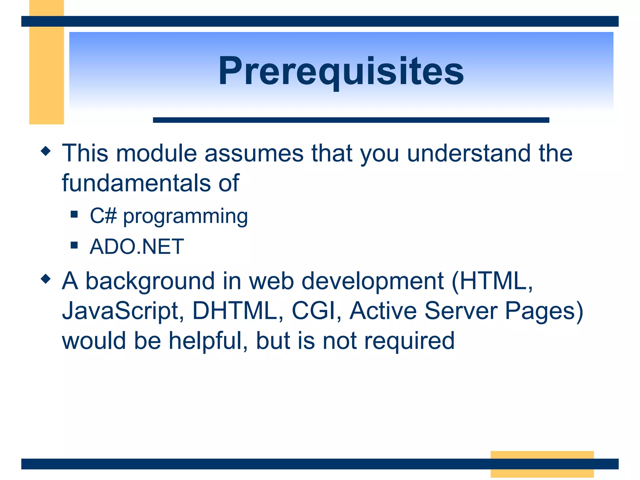 Prerequisites This module assumes that you understand the fundamentals of C# programming ADO.NET A background in web development (HTML, JavaScript, DHTML, CGI, Active Server Pages) would be helpful, but is not required 