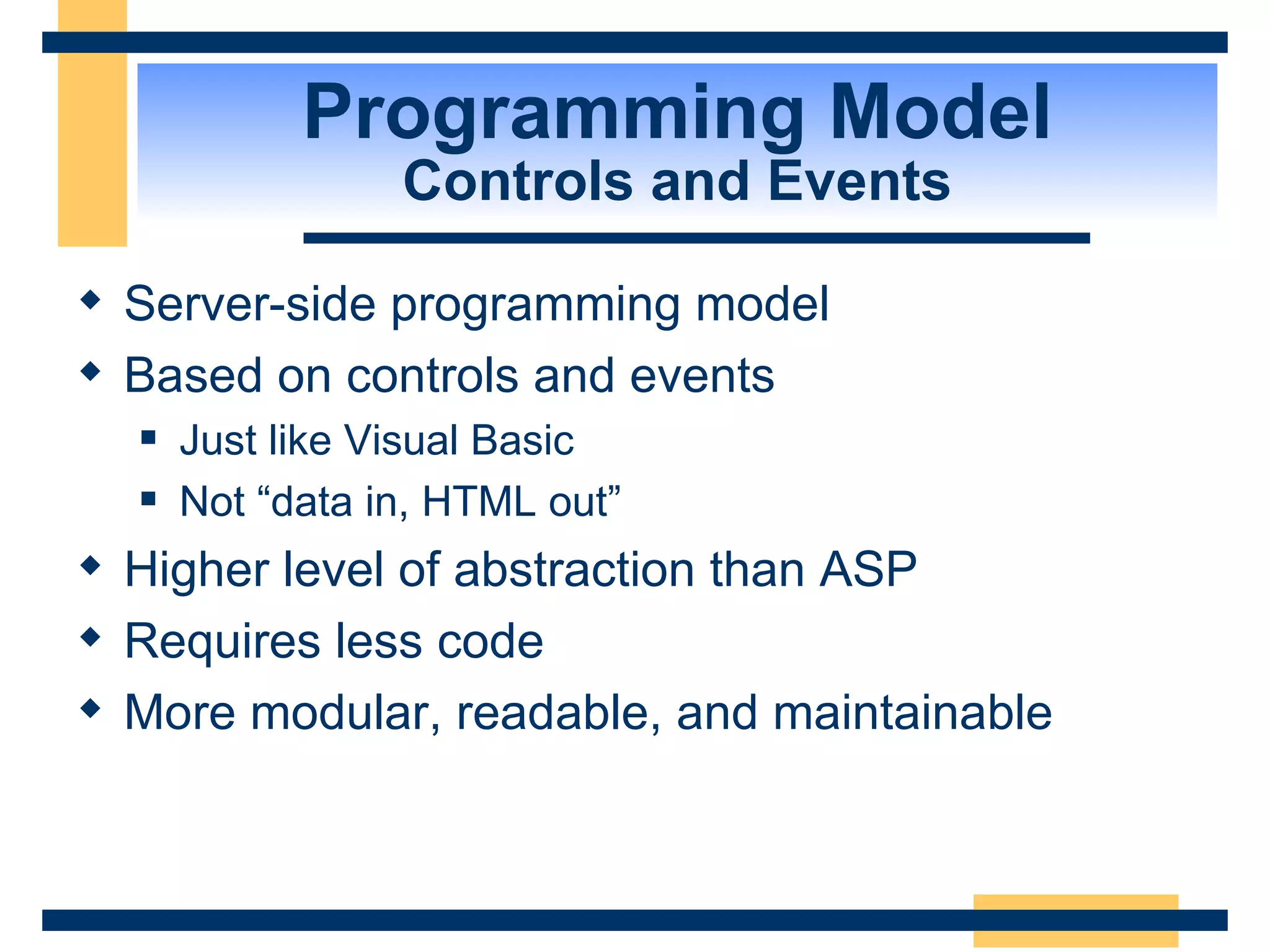 Programming Model Controls and Events Server-side programming model Based on controls and events Just like Visual Basic Not “data in, HTML out” Higher level of abstraction than ASP Requires less code More modular, readable, and maintainable 