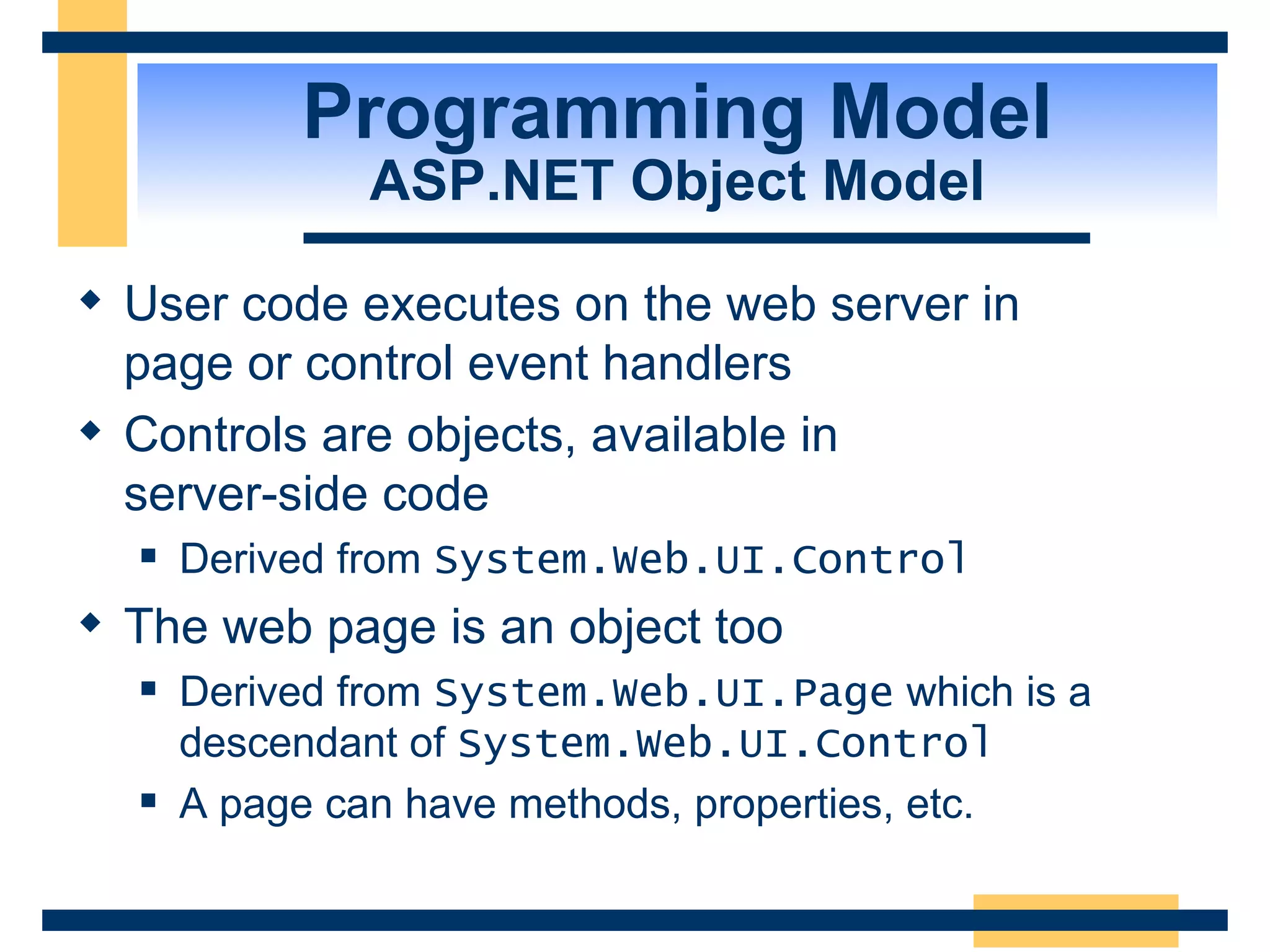Programming Model ASP.NET Object Model User code executes on the web server in page or control event handlers Controls are objects, available in server-side code Derived from System.Web.UI.Control The web page is an object too Derived from System.Web.UI.Page which is a descendant of System.Web.UI.Control A page can have methods, properties, etc. 