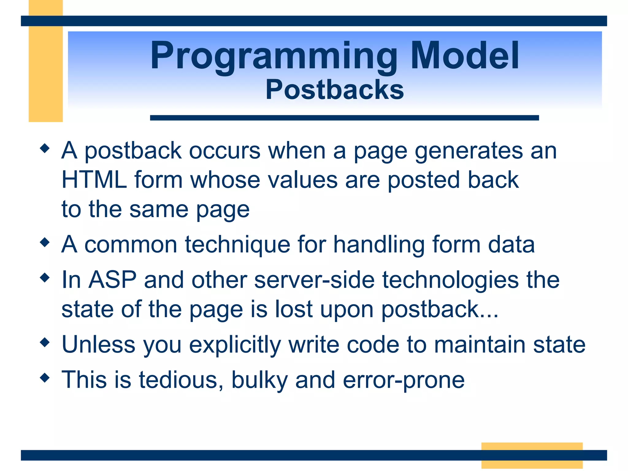 Programming Model Postbacks A postback occurs when a page generates an HTML form whose values are posted back to the same page A common technique for handling form data In ASP and other server-side technologies the state of the page is lost upon postback... Unless you explicitly write code to maintain state This is tedious, bulky and error-prone 