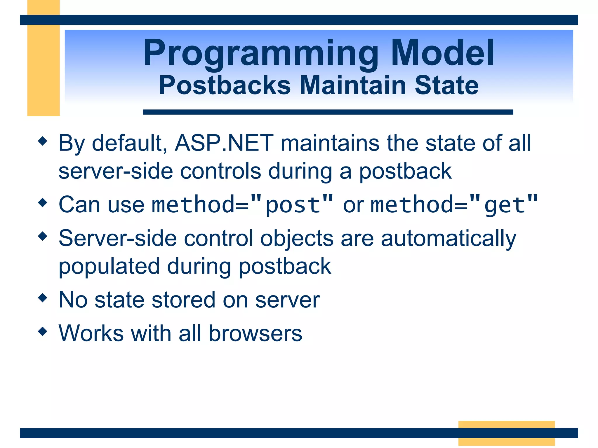 Programming Model Postbacks Maintain State By default, ASP.NET maintains the state of all server-side controls during a postback Can use method= &quot; post &quot; or method= &quot; get &quot; Server-side control objects are automatically populated during postback No state stored on server Works with all browsers 
