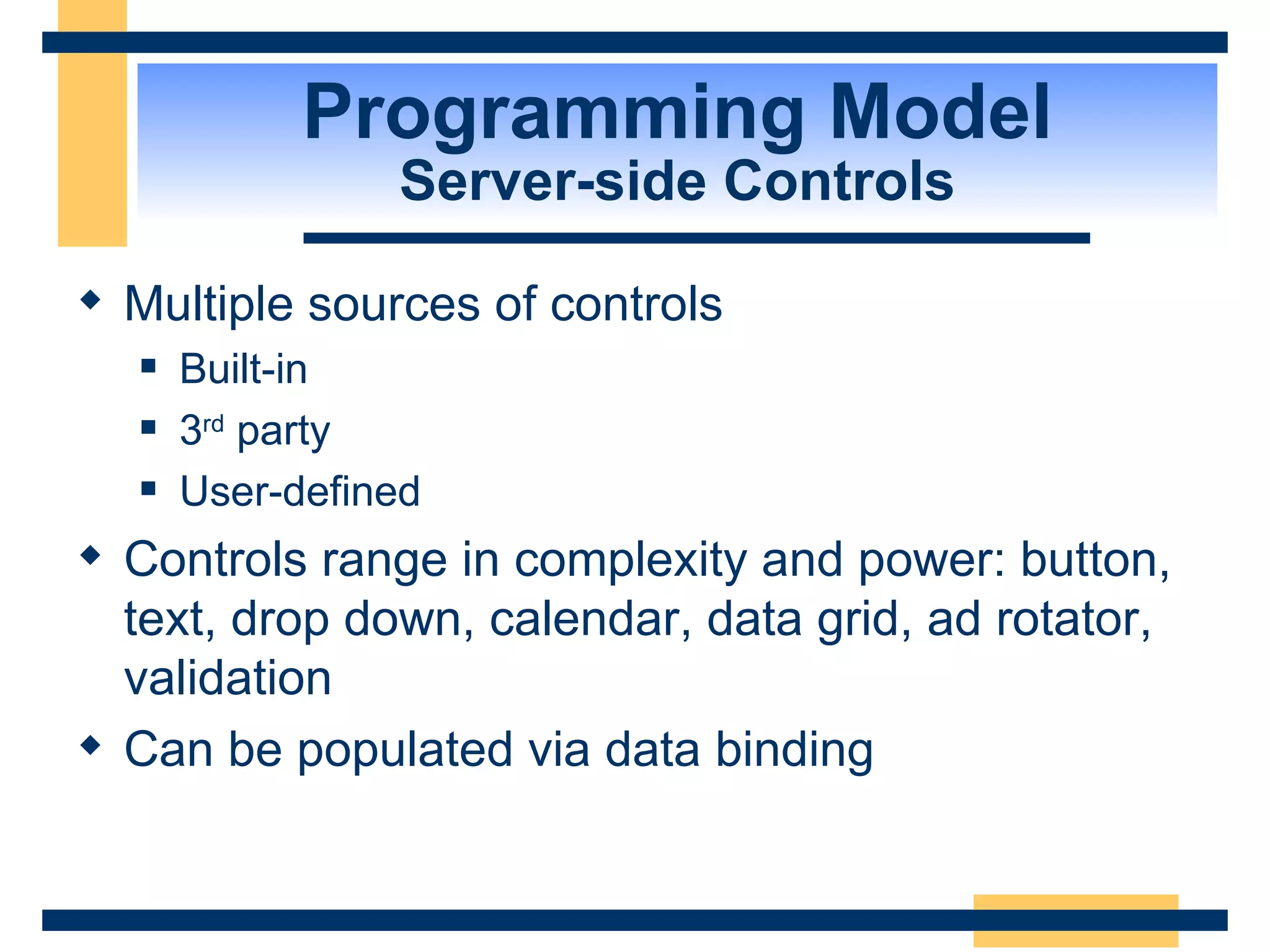 Programming Model Server-side Controls Multiple sources of controls Built-in 3 rd party User-defined Controls range in complexity and power: button, text, drop down, calendar, data grid, ad rotator, validation Can be populated via data binding 
