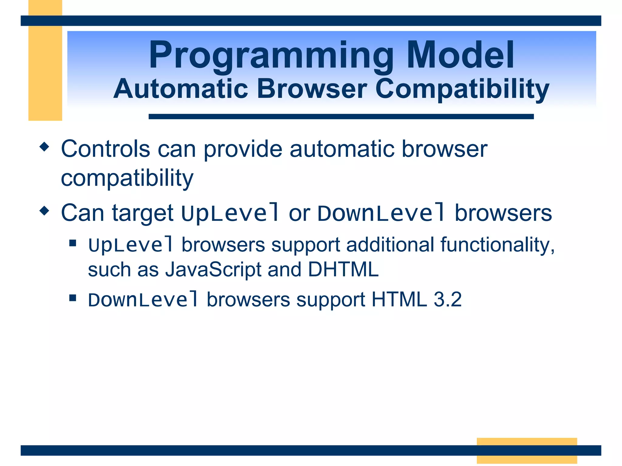 Programming Model Automatic Browser Compatibility Controls can provide automatic browser compatibility Can target UpLevel or DownLevel browsers UpLevel browsers support additional functionality, such as JavaScript and DHTML DownLevel browsers support HTML 3.2 