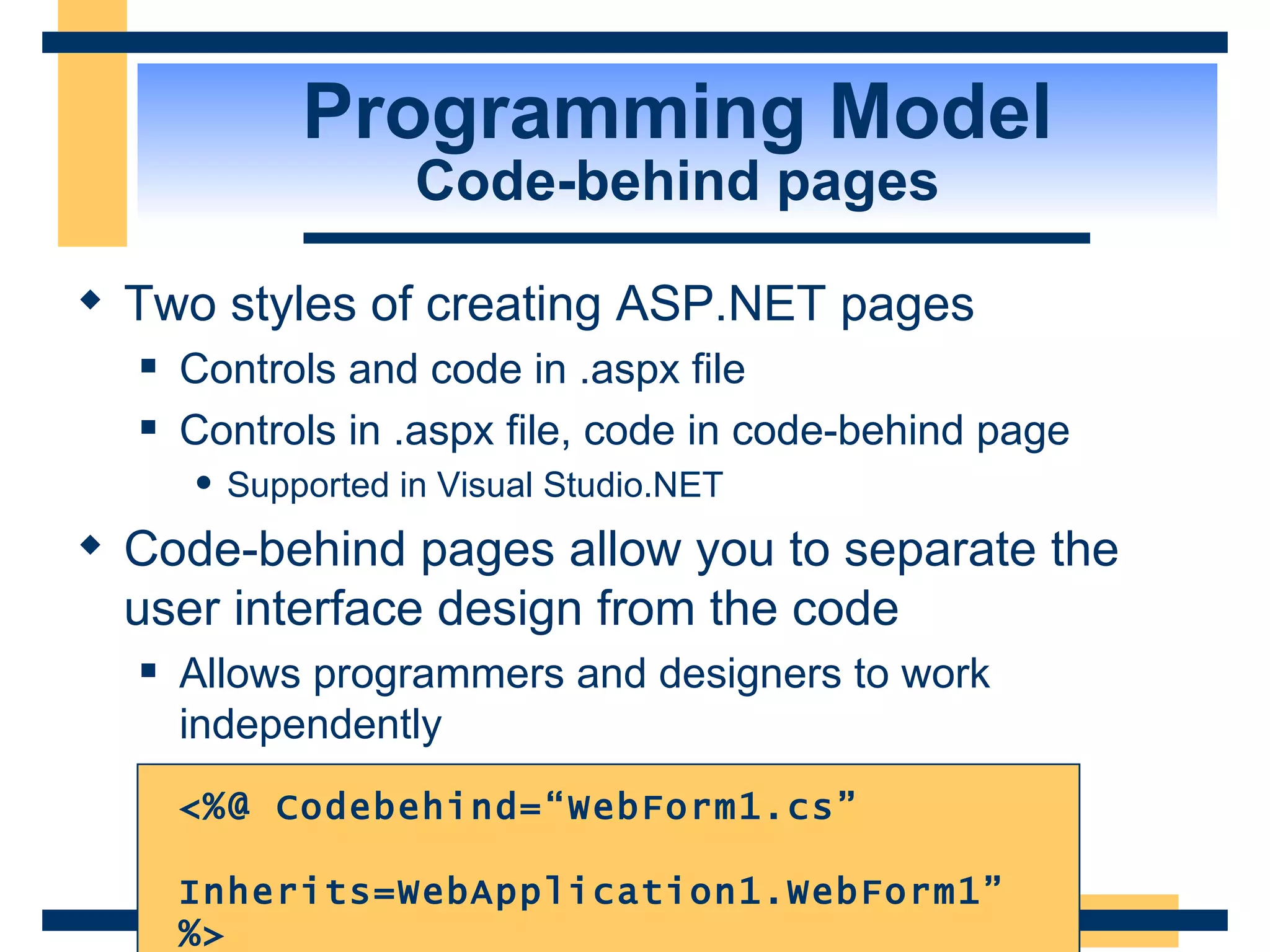 Programming Model Code-behind pages Two styles of creating ASP.NET pages Controls and code in .aspx file Controls in .aspx file, code in code-behind page Supported in Visual Studio.NET Code-behind pages allow you to separate the user interface design from the code Allows programmers and designers to work independently <%@ Codebehind=“WebForm1.cs” Inherits=WebApplication1.WebForm1” %> 