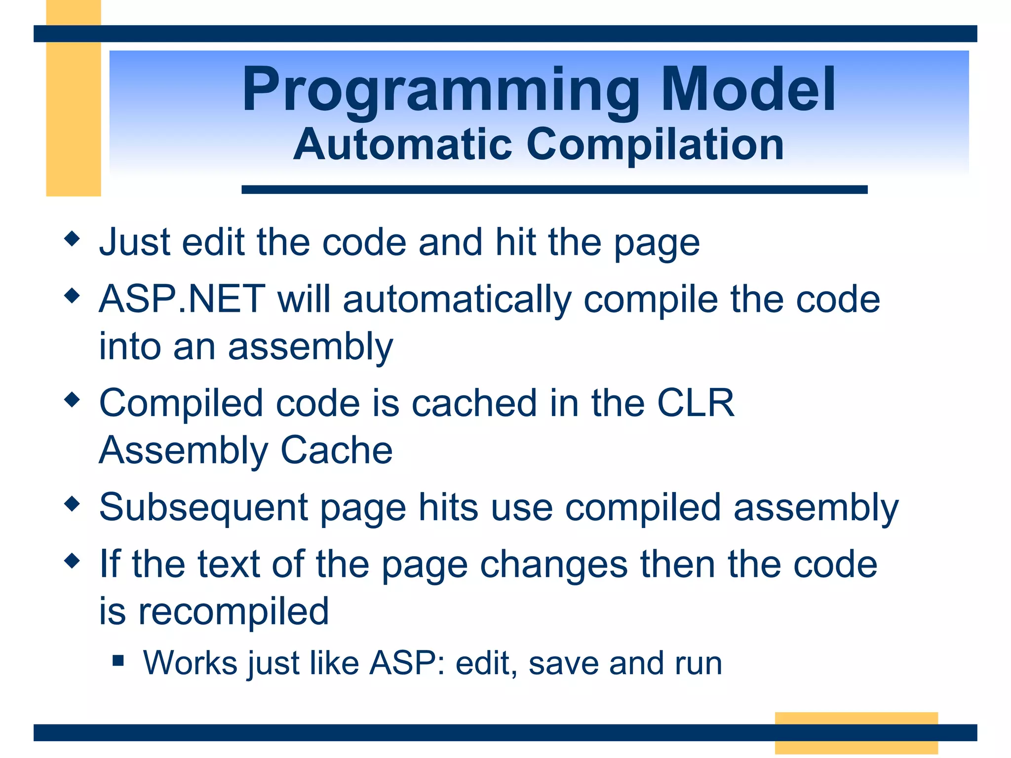 Programming Model Automatic Compilation Just edit the code and hit the page ASP.NET will automatically compile the code into an assembly Compiled code is cached in the CLR Assembly Cache Subsequent page hits use compiled assembly If the text of the page changes then the code is recompiled Works just like ASP: edit, save and run 