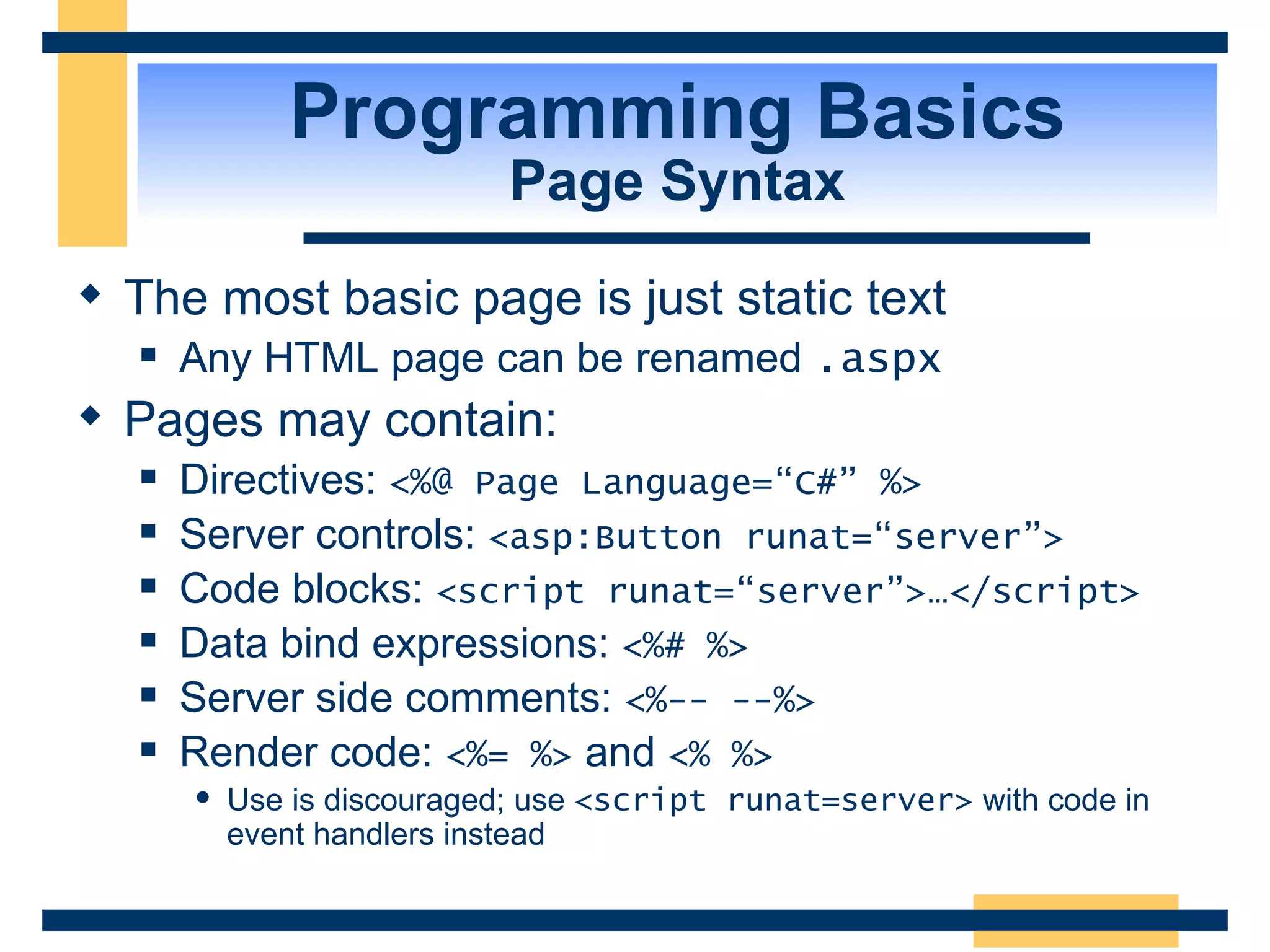Programming Basics Page Syntax The most basic page is just static text Any HTML page can be renamed .aspx Pages may contain: Directives: <%@ Page Language=“C#” %> Server controls: <asp:Button runat=“server”> Code blocks: <script runat=“server”>…</script> Data bind expressions: <%# %> Server side comments: <%-- --%> Render code: <%= %> and <% %> Use is discouraged; use <script runat=server> with code in event handlers instead 