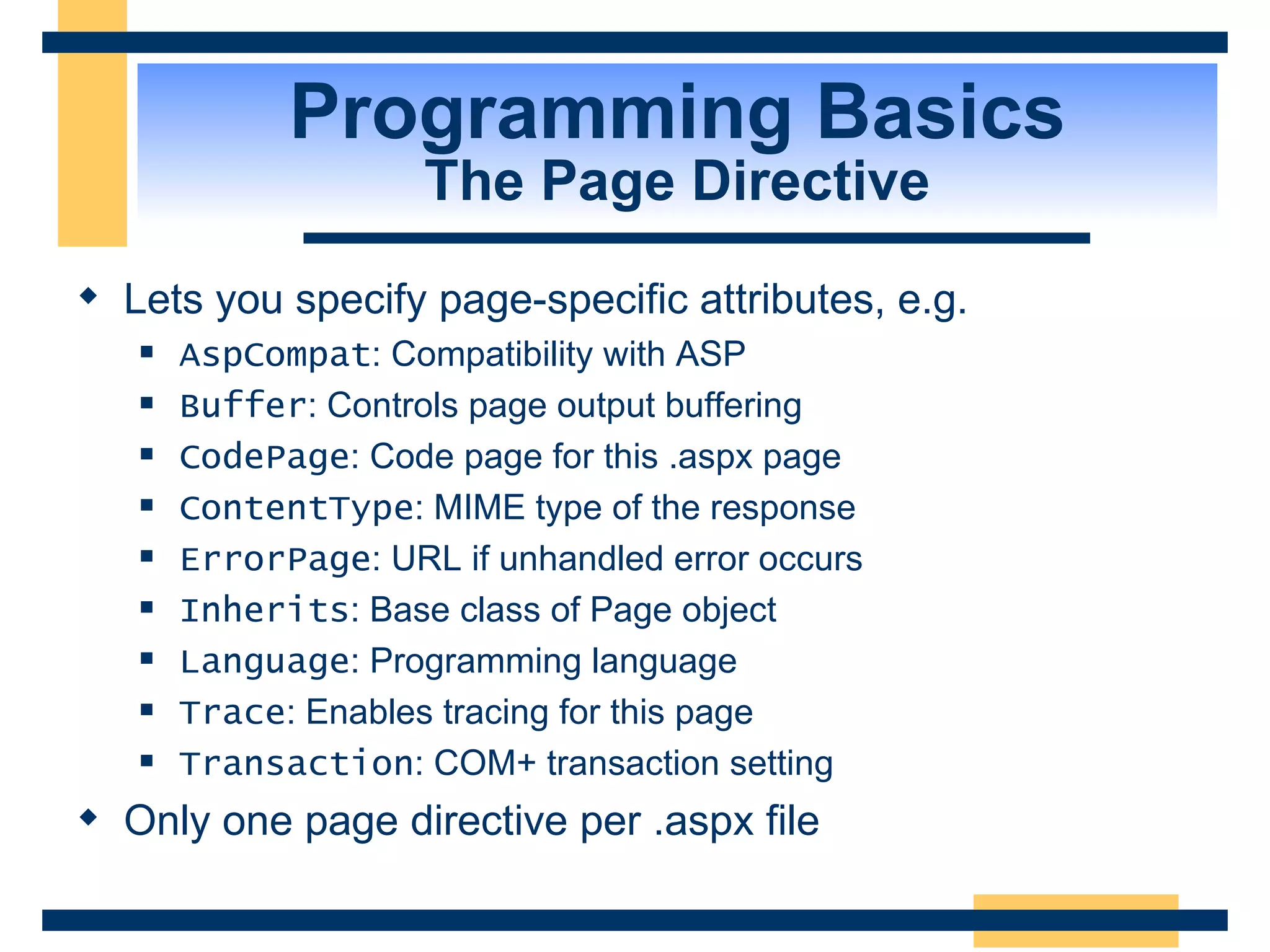 Programming Basics The Page Directive Lets you specify page-specific attributes, e.g. AspCompat : Compatibility with ASP Buffer : Controls page output buffering CodePage : Code page for this .aspx page ContentType : MIME type of the response ErrorPage : URL if unhandled error occurs Inherits : Base class of Page object Language : Programming language Trace : Enables tracing for this page Transaction : COM+ transaction setting Only one page directive per .aspx file 