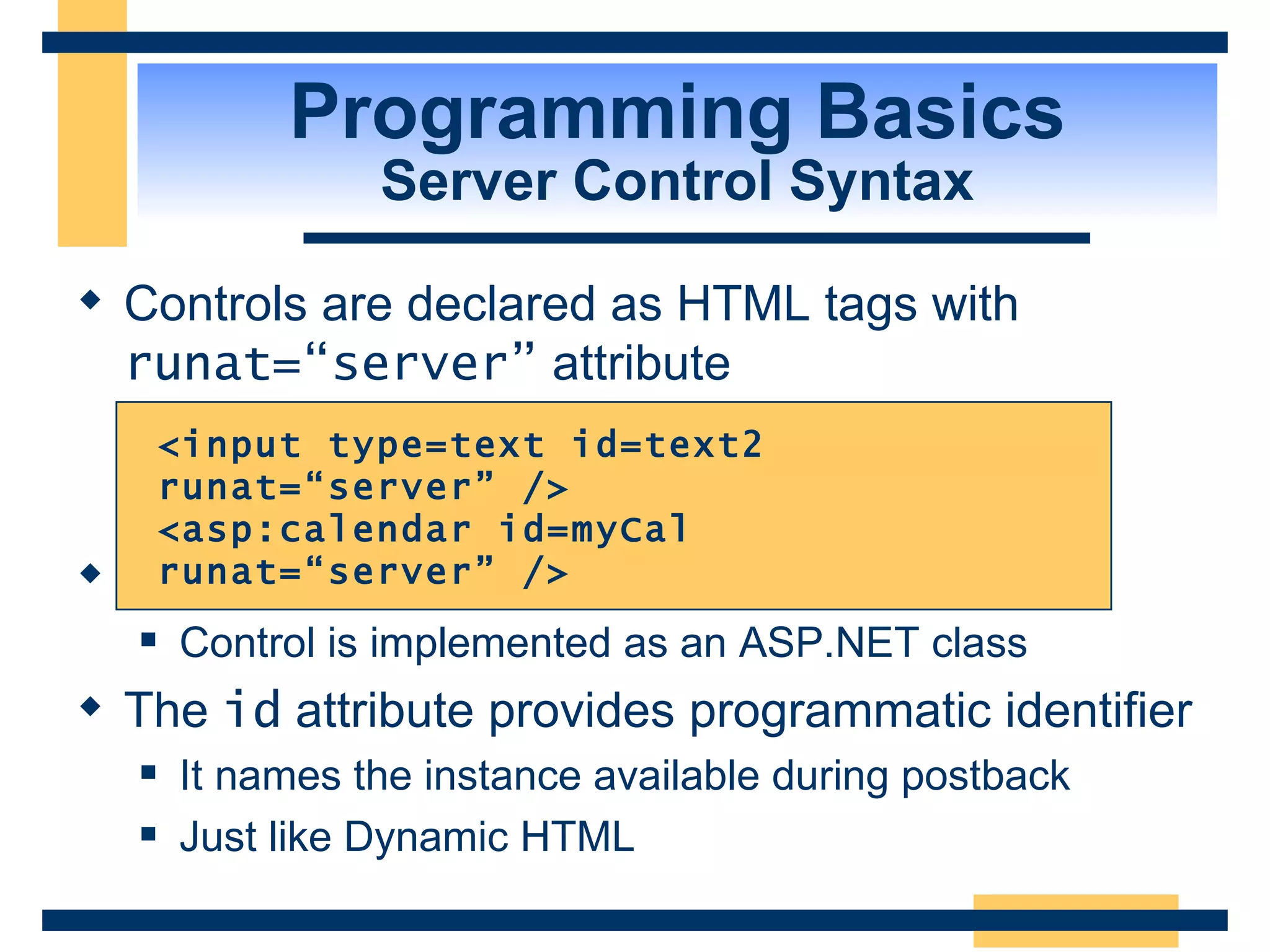 Programming Basics Server Control Syntax Controls are declared as HTML tags with runat=“server” attribute Tag identifies which type of control to create Control is implemented as an ASP.NET class The id attribute provides programmatic identifier It names the instance available during postback Just like Dynamic HTML <input type=text id=text2 runat=“server” /> <asp:calendar id=myCal runat=“server” /> 