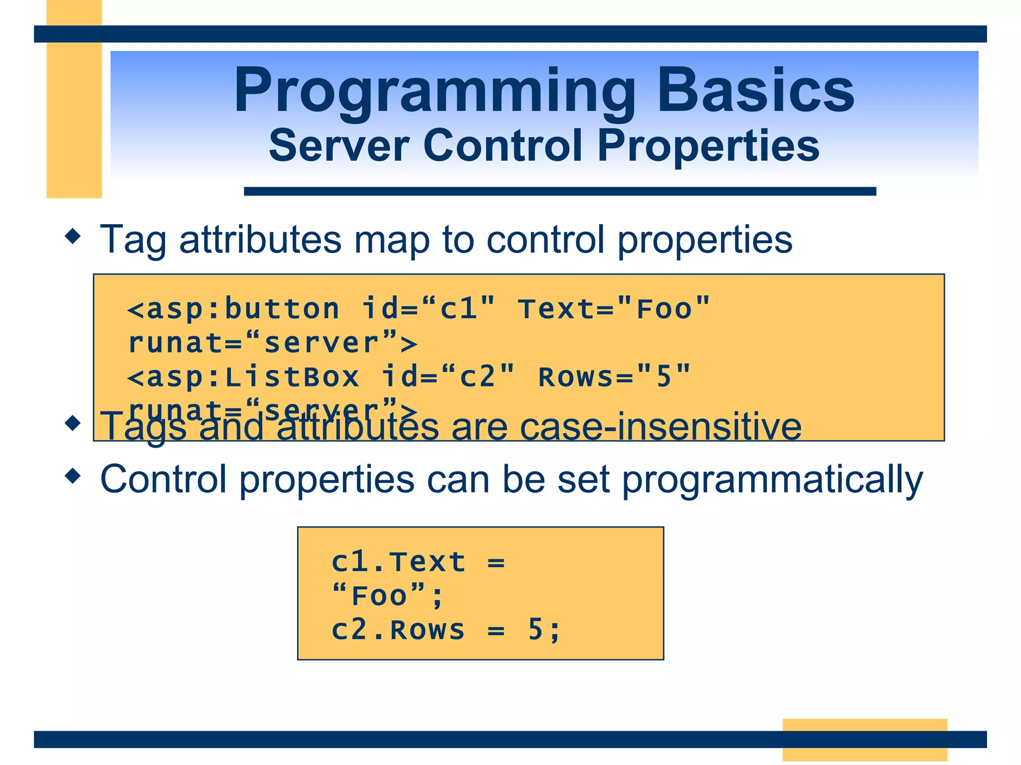 Programming Basics Server Control Properties Tag attributes map to control properties c1.Text = “Foo”; c2.Rows = 5; <asp:button id=“c1&quot; Text=&quot;Foo&quot; runat=“server”> <asp:ListBox id=“c2&quot; Rows=&quot;5&quot; runat=“server”> Tags and attributes are case-insensitive Control properties can be set programmatically 