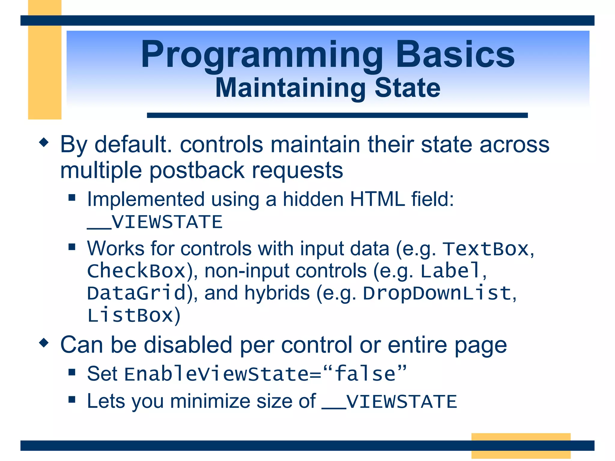Programming Basics Maintaining State By default. controls maintain their state across multiple postback requests Implemented using a hidden HTML field: __VIEWSTATE Works for controls with input data (e.g. TextBox , CheckBox ), non-input controls (e.g. Label , DataGrid ), and hybrids (e.g. DropDownList , ListBox ) Can be disabled per control or entire page Set EnableViewState=“false” Lets you minimize size of __VIEWSTATE 