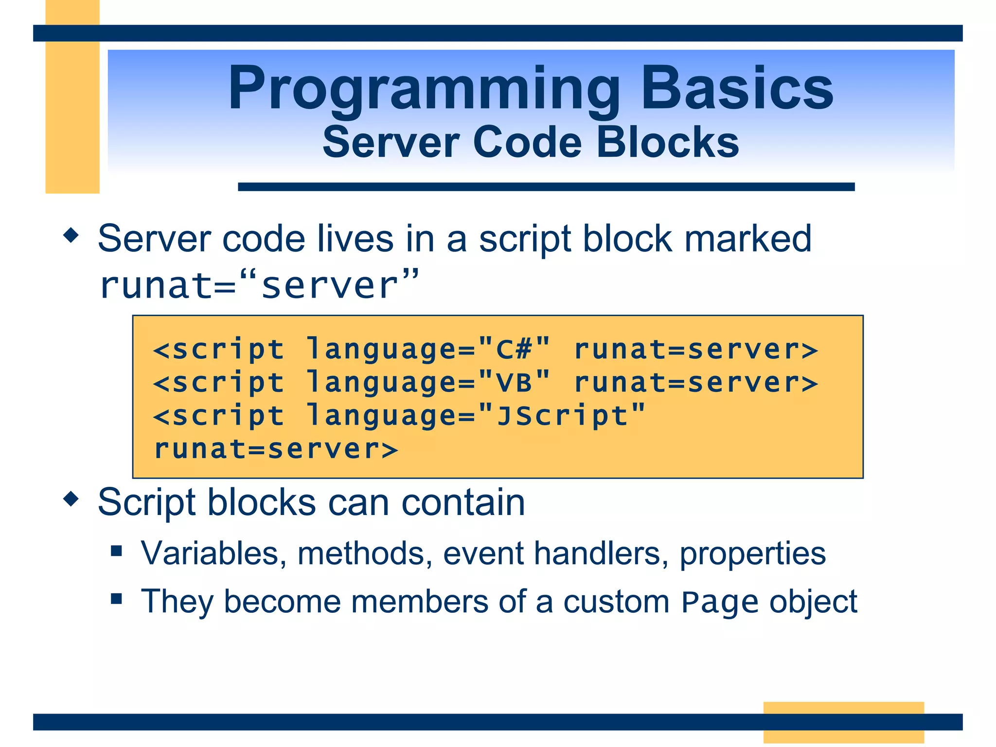 Programming Basics Server Code Blocks Server code lives in a script block marked runat=“server” Script blocks can contain Variables, methods, event handlers, properties They become members of a custom Page object <script language=&quot;C#&quot; runat=server> <script language=&quot;VB&quot; runat=server> <script language=&quot;JScript&quot; runat=server> 