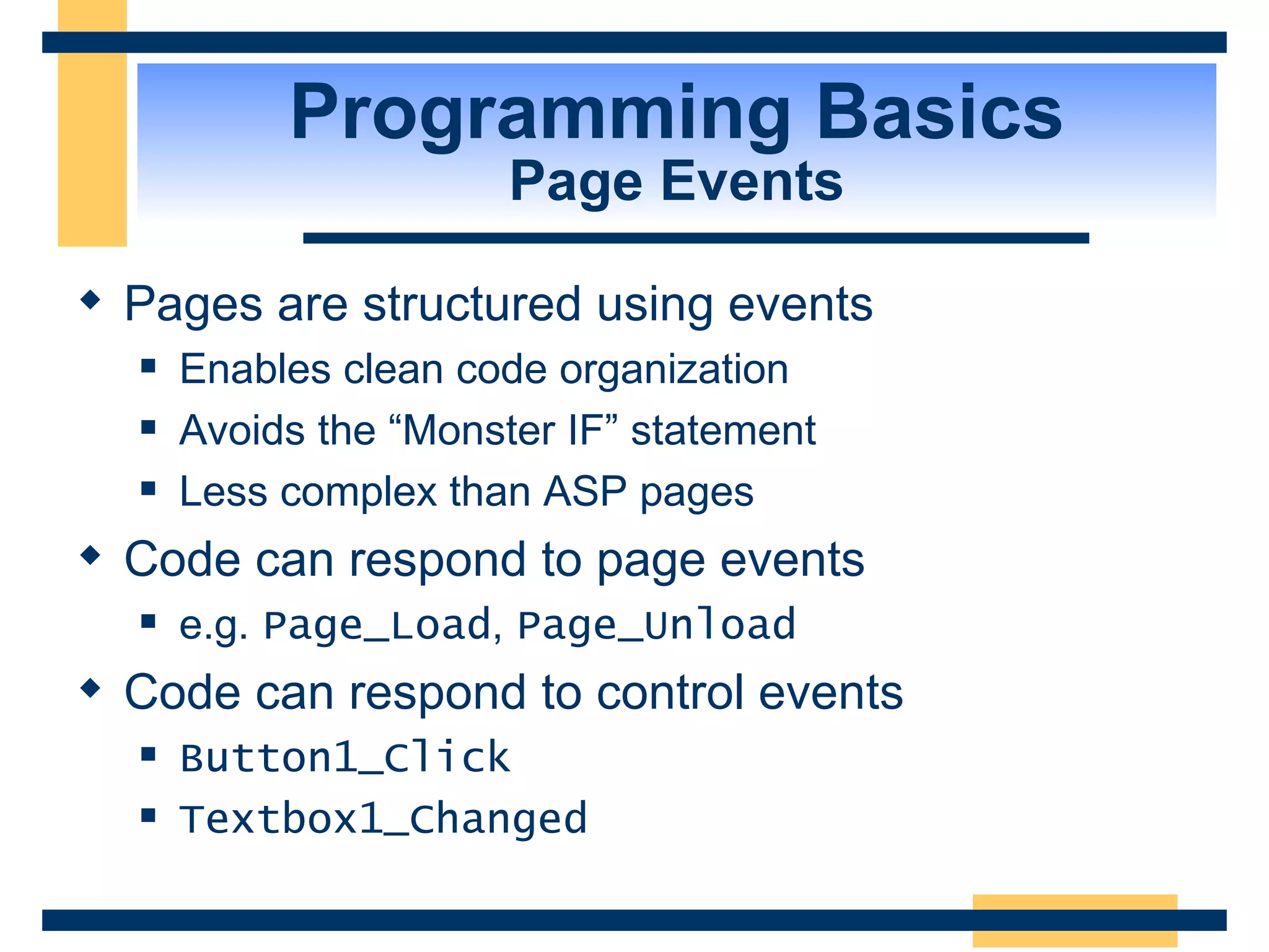 Programming Basics Page Events Pages are structured using events Enables clean code organization Avoids the “Monster IF” statement Less complex than ASP pages Code can respond to page events e.g. Page_Load , Page_Unload Code can respond to control events Button1_Click Textbox1_Changed 