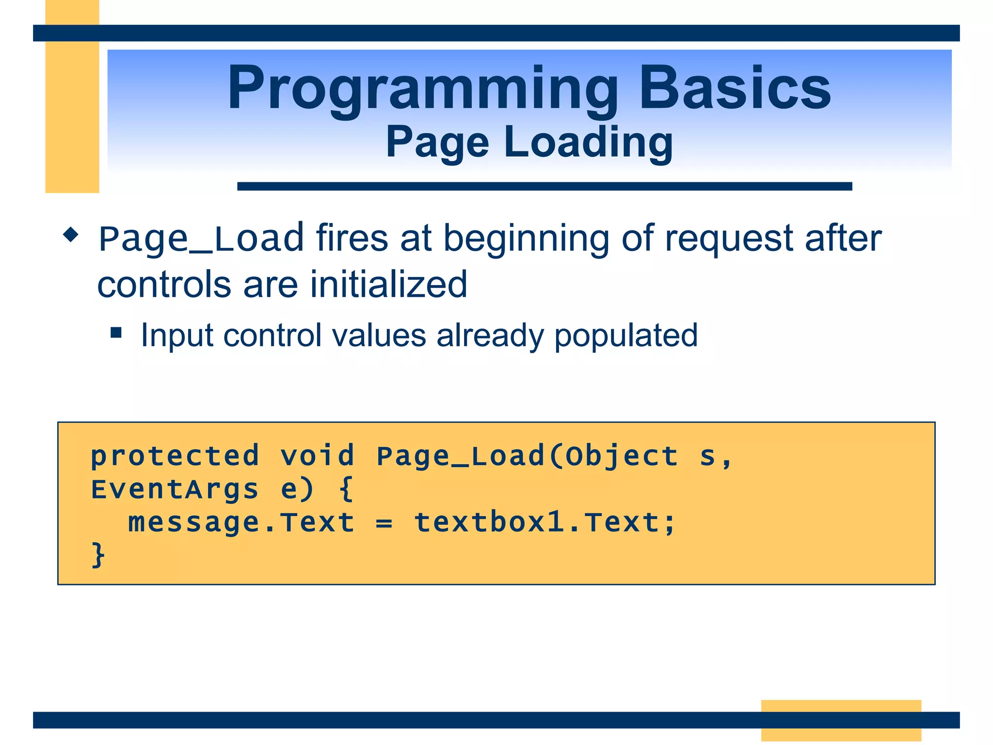 Programming Basics Page Loading Page_Load fires at beginning of request after controls are initialized Input control values already populated protected void Page_Load(Object s, EventArgs e) { message.Text = textbox1.Text; } 