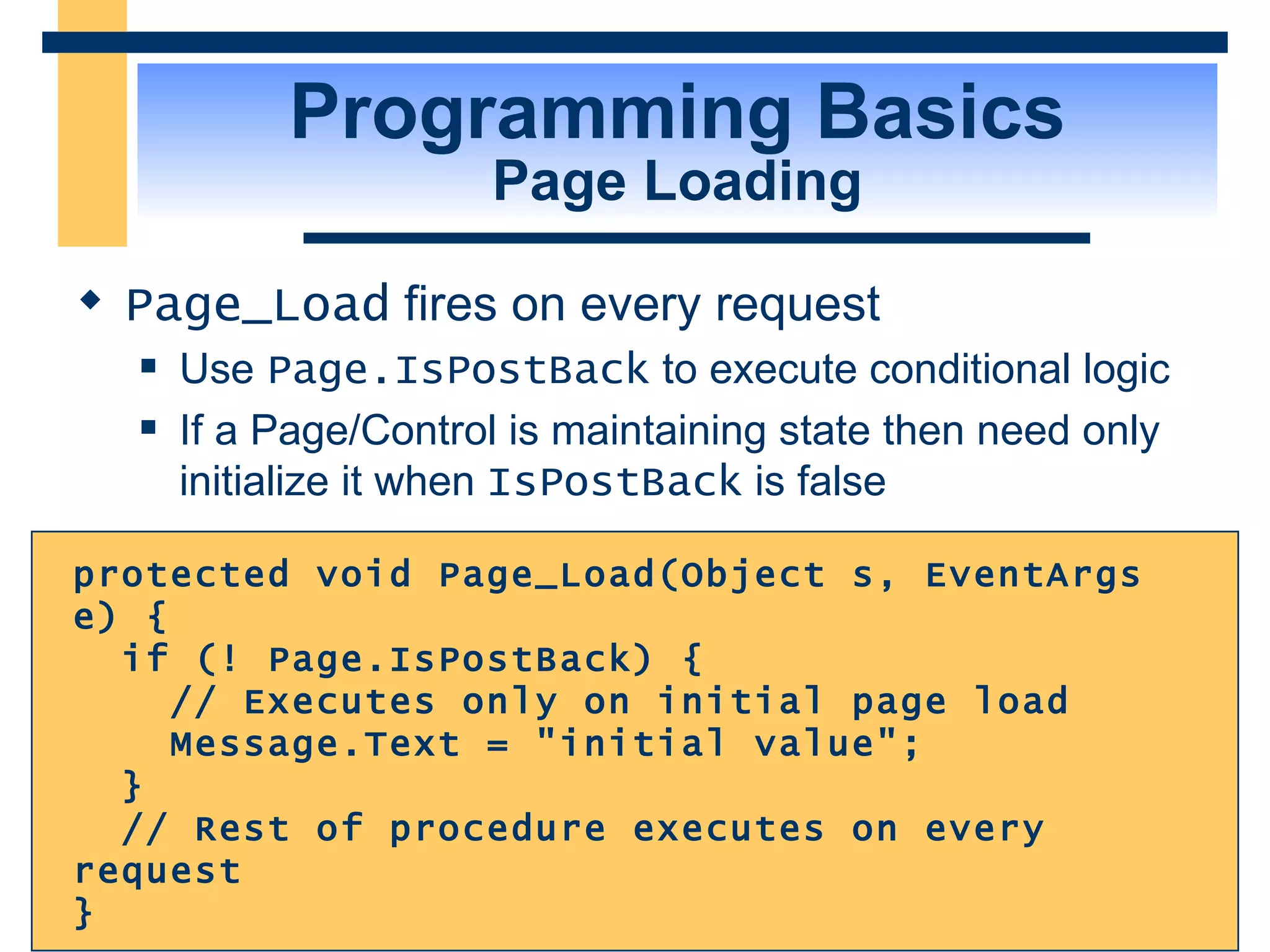 Programming Basics Page Loading Page_Load fires on every request Use Page.IsPostBack to execute conditional logic If a Page/Control is maintaining state then need only initialize it when IsPostBack is false protected void Page_Load(Object s, EventArgs e) { if (! Page.IsPostBack) { // Executes only on initial page load Message.Text = &quot;initial value&quot;; } // Rest of procedure executes on every request } 