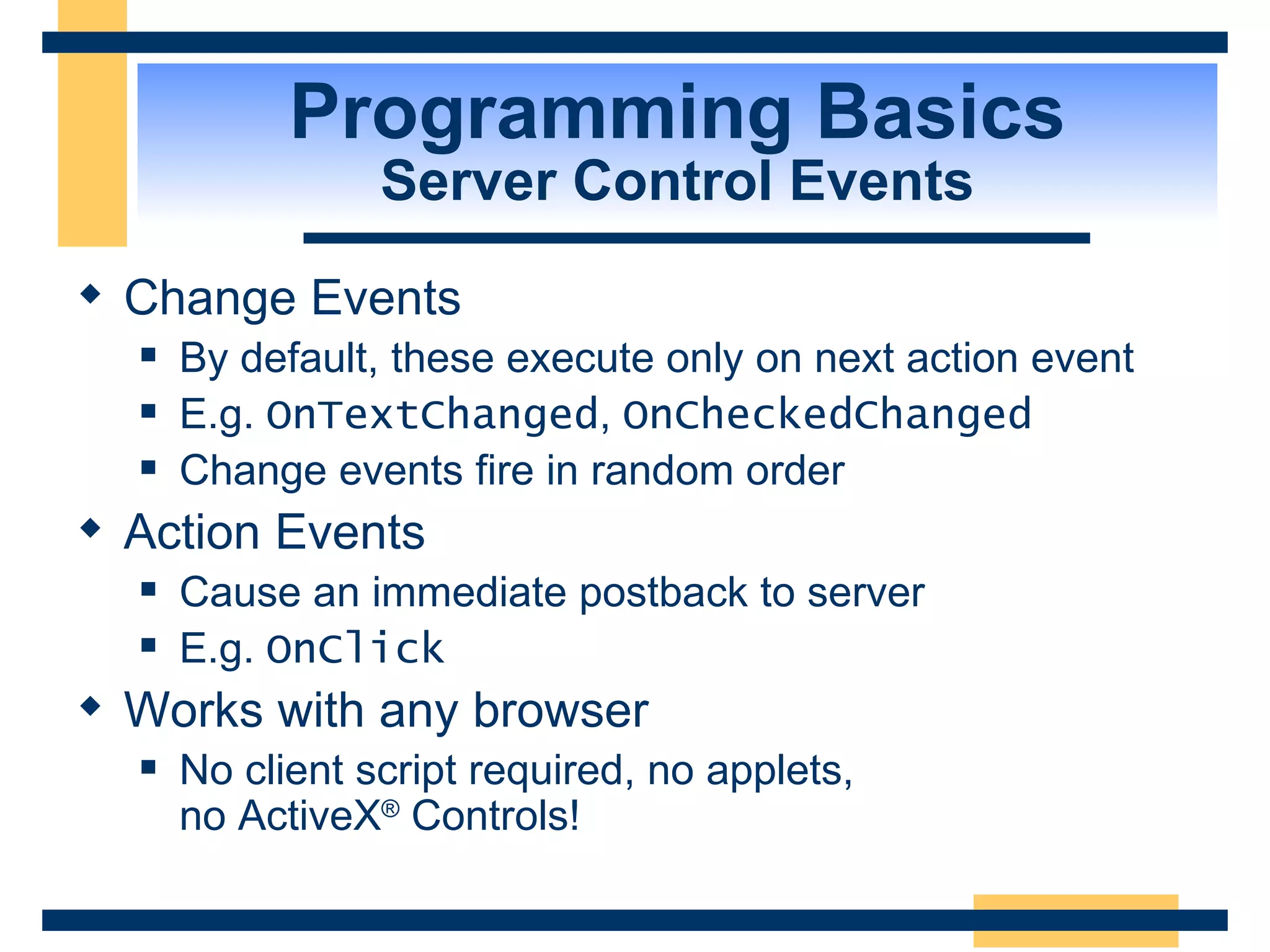 Programming Basics Server Control Events Change Events By default, these execute only on next action event E.g. OnTextChanged , OnCheckedChanged Change events fire in random order Action Events Cause an immediate postback to server E.g. OnClick Works with any browser No client script required, no applets, no ActiveX ® Controls! 