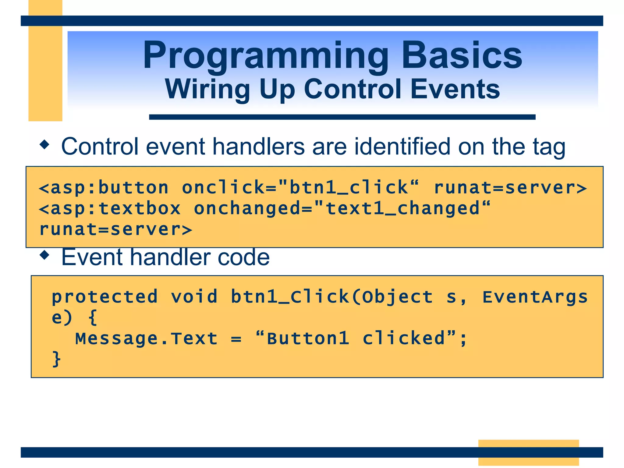 Programming Basics Wiring Up Control Events Control event handlers are identified on the tag Event handler code protected void btn1_Click(Object s, EventArgs e) { Message.Text = “Button1 clicked”; } <asp:button onclick=&quot;btn1_click“ runat=server> <asp:textbox onchanged=&quot;text1_changed“ runat=server> 