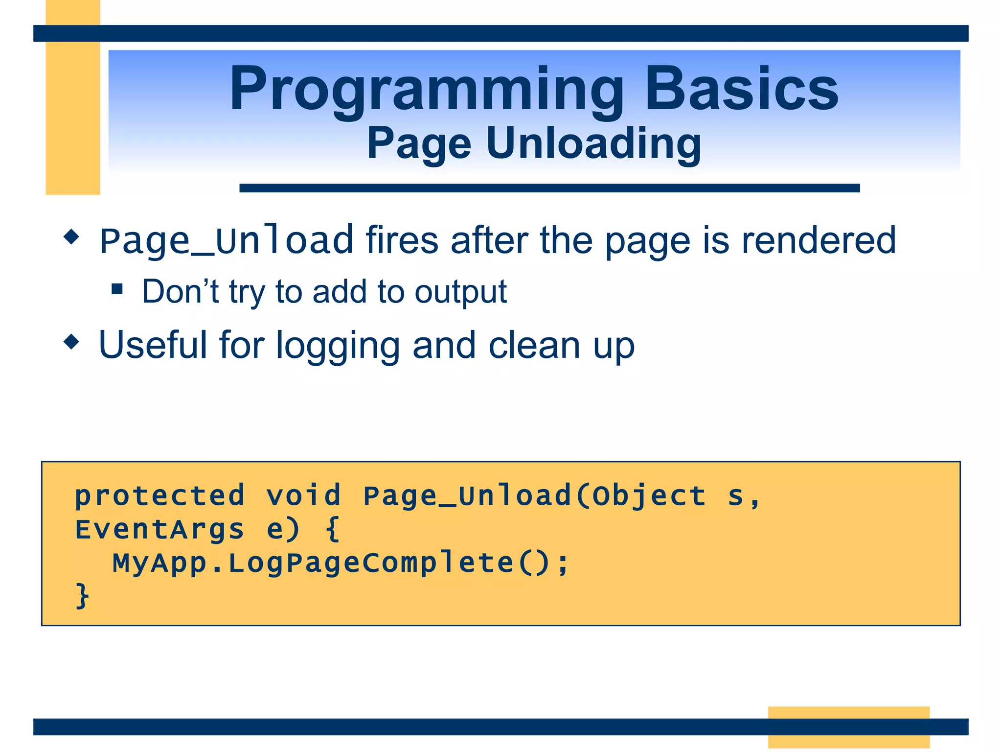 Programming Basics Page Unloading Page_Unload fires after the page is rendered Don’t try to add to output Useful for logging and clean up protected void Page_Unload(Object s, EventArgs e) { MyApp.LogPageComplete(); } 