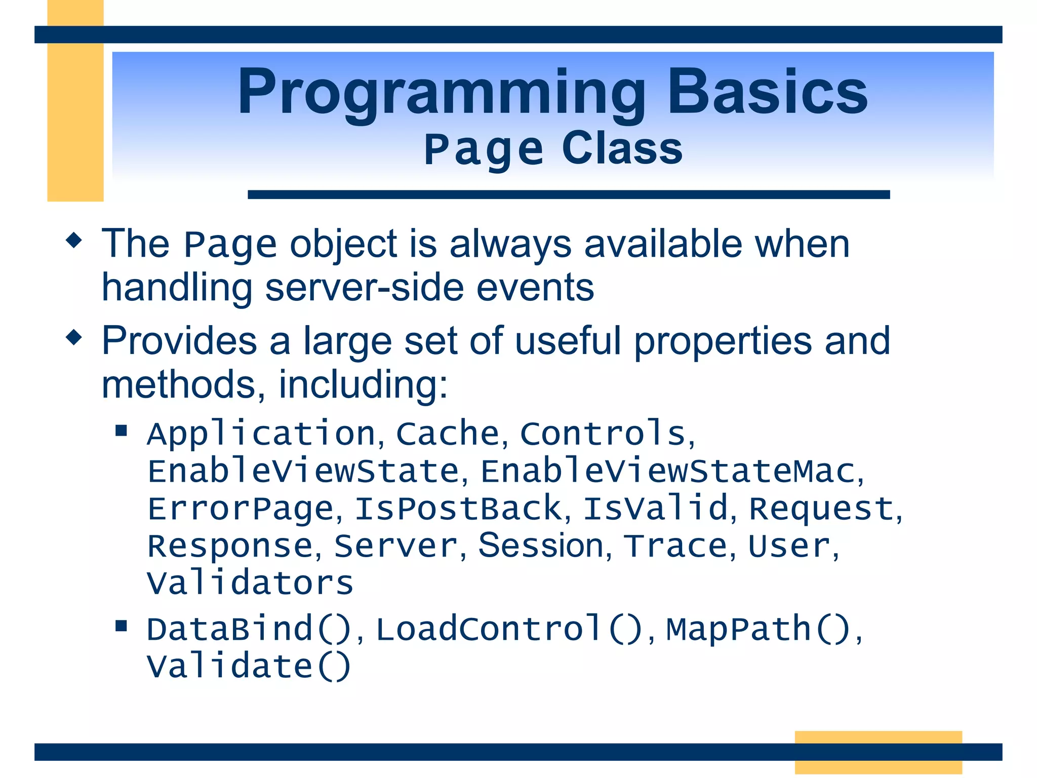 Programming Basics Page Class The Page object is always available when handling server-side events Provides a large set of useful properties and methods, including: Application , Cache , Controls , EnableViewState , EnableViewStateMac , ErrorPage , IsPostBack , IsValid , Request , Response , Server , Se s sion, Trace , User , Validators DataBind() , LoadControl() , MapPath() , Validate() 