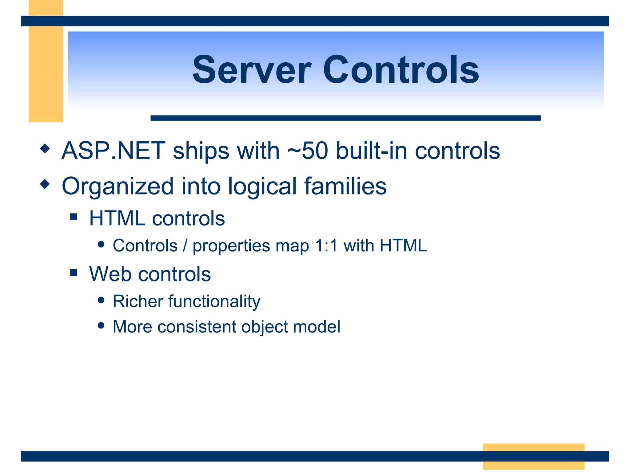 Server Controls ASP.NET ships with ~50 built-in controls Organized into logical families HTML controls Controls / properties map 1:1 with HTML Web controls Richer functionality More consistent object model 