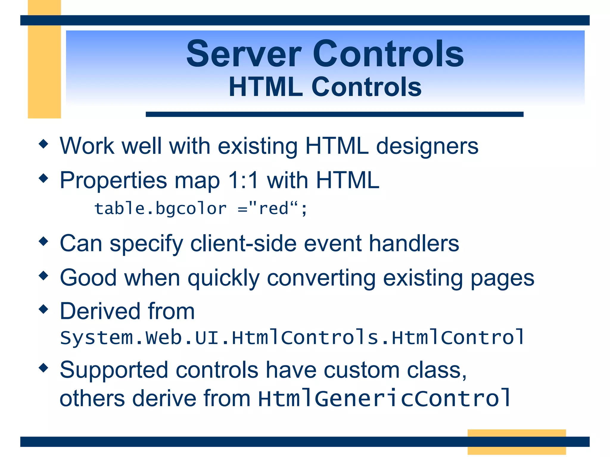 Server Controls HTML Controls Work well with existing HTML designers Properties map 1:1 with HTML table.bgcolor =&quot;red“; Can specify client-side event handlers Good when quickly converting existing pages Derived from System.Web.UI.HtmlControls.HtmlControl Supported controls have custom class, others derive from HtmlGenericControl 