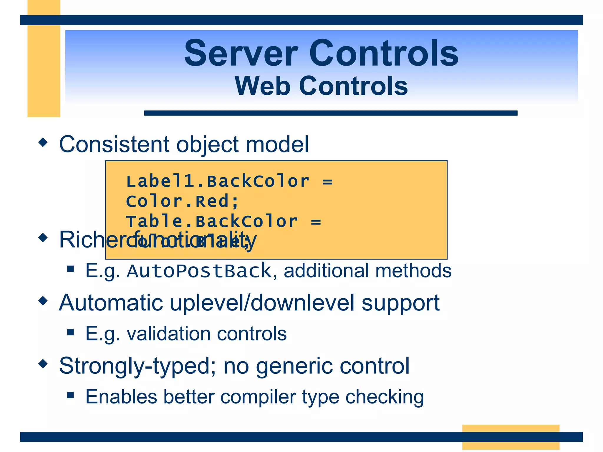 Server Controls Web Controls Consistent object model Label1.BackColor = Color.Red; Table.BackColor = Color.Blue; Richer functionality E.g. AutoPostBack , additional methods Automatic uplevel/downlevel support E.g. validation controls Strongly-typed; no generic control Enables better compiler type checking 