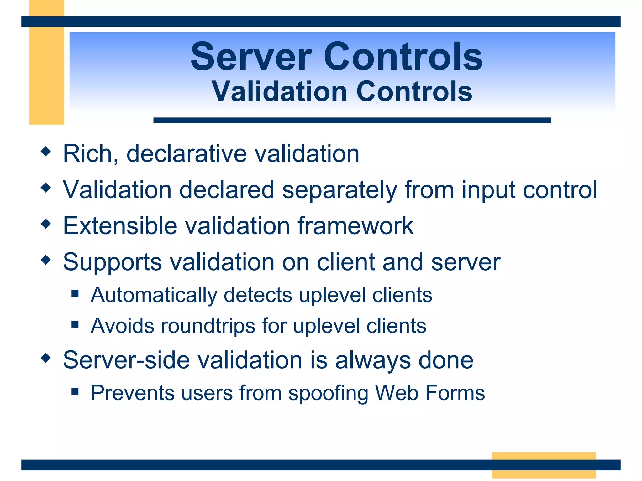 Server Controls Validation Controls Rich, declarative validation Validation declared separately from input control Extensible validation framework Supports validation on client and server Automatically detects uplevel clients Avoids roundtrips for uplevel clients Server-side validation is always done Prevents users from spoofing Web Forms 