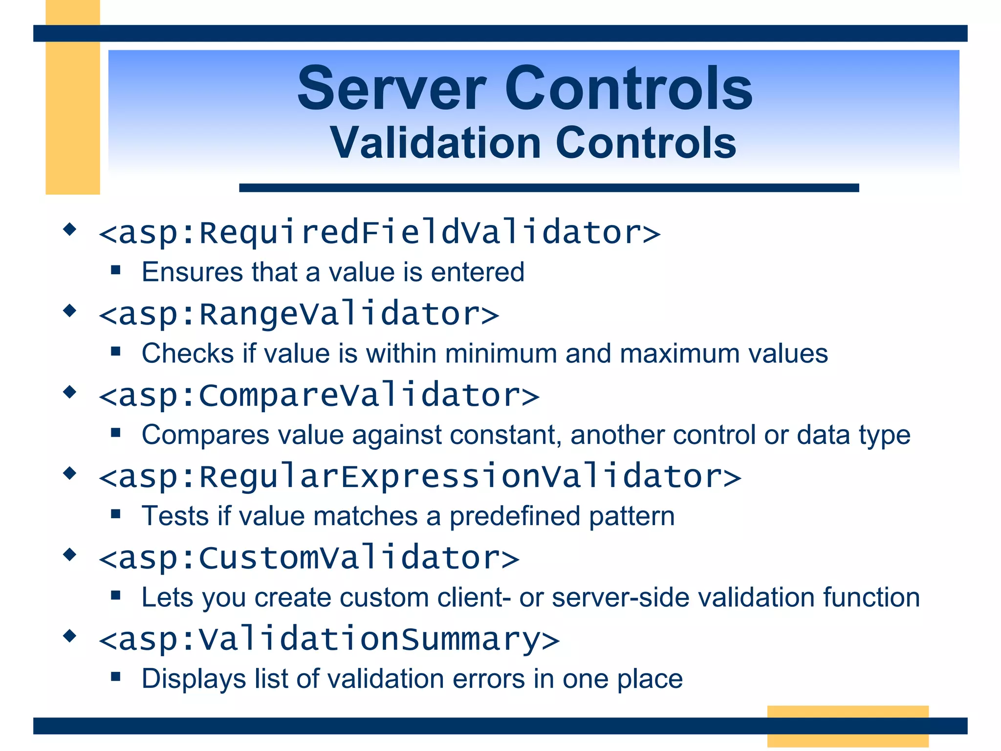 Server Controls Validation Controls <asp:RequiredFieldValidator> Ensures that a value is entered <asp:RangeValidator> Checks if value is within minimum and maximum values <asp:CompareValidator> Compares value against constant, another control or data type <asp:RegularExpressionValidator> Tests if value matches a predefined pattern <asp:CustomValidator> Lets you create custom client- or server-side validation function <asp:ValidationSummary> Displays list of validation errors in one place 