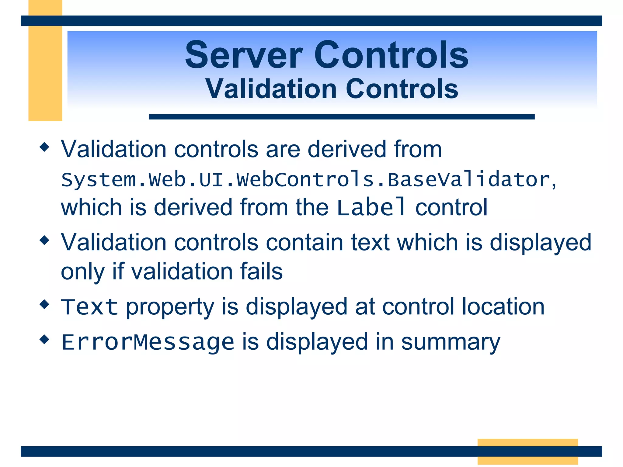 Server Controls Validation Controls Validation controls are derived from System.Web.UI.WebControls.BaseValidator , which is derived from the Label control Validation controls contain text which is displayed only if validation fails Text property is displayed at control location ErrorMessage is displayed in summary 