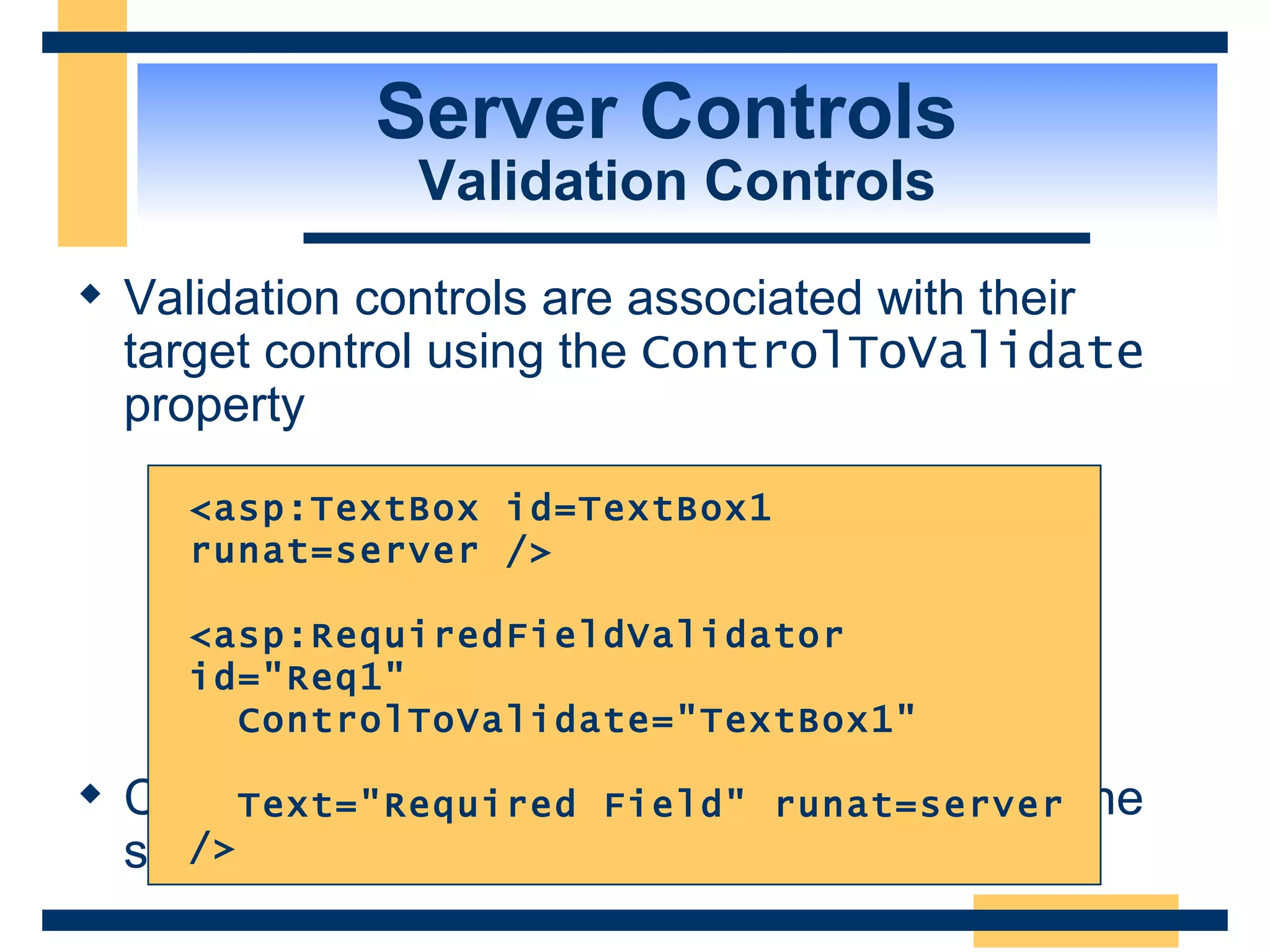 Server Controls Validation Controls Validation controls are associated with their target control using the ControlToValidate property Can create multiple validation controls with the same target control <asp:TextBox id=TextBox1 runat=server /> <asp:RequiredFieldValidator id=&quot;Req1&quot; ControlToValidate=&quot;TextBox1&quot; Text=&quot;Required Field&quot; runat=server /> 