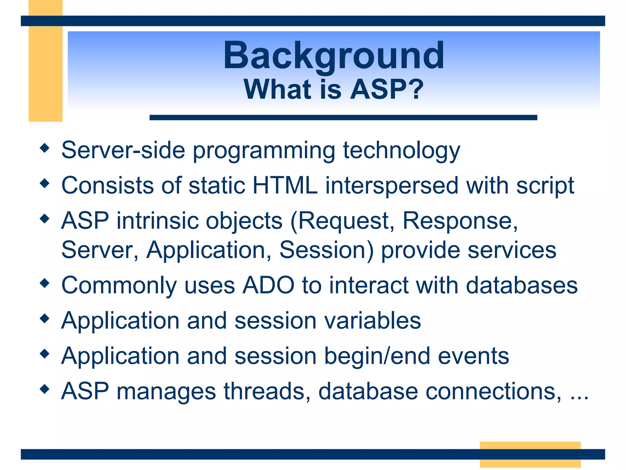 Background What is ASP? Server-side programming technology Consists of static HTML interspersed with script ASP intrinsic objects (Request, Response, Server, Application, Session) provide services Commonly uses ADO to interact with databases Application and session variables Application and session begin/end events ASP manages threads, database connections, ... 