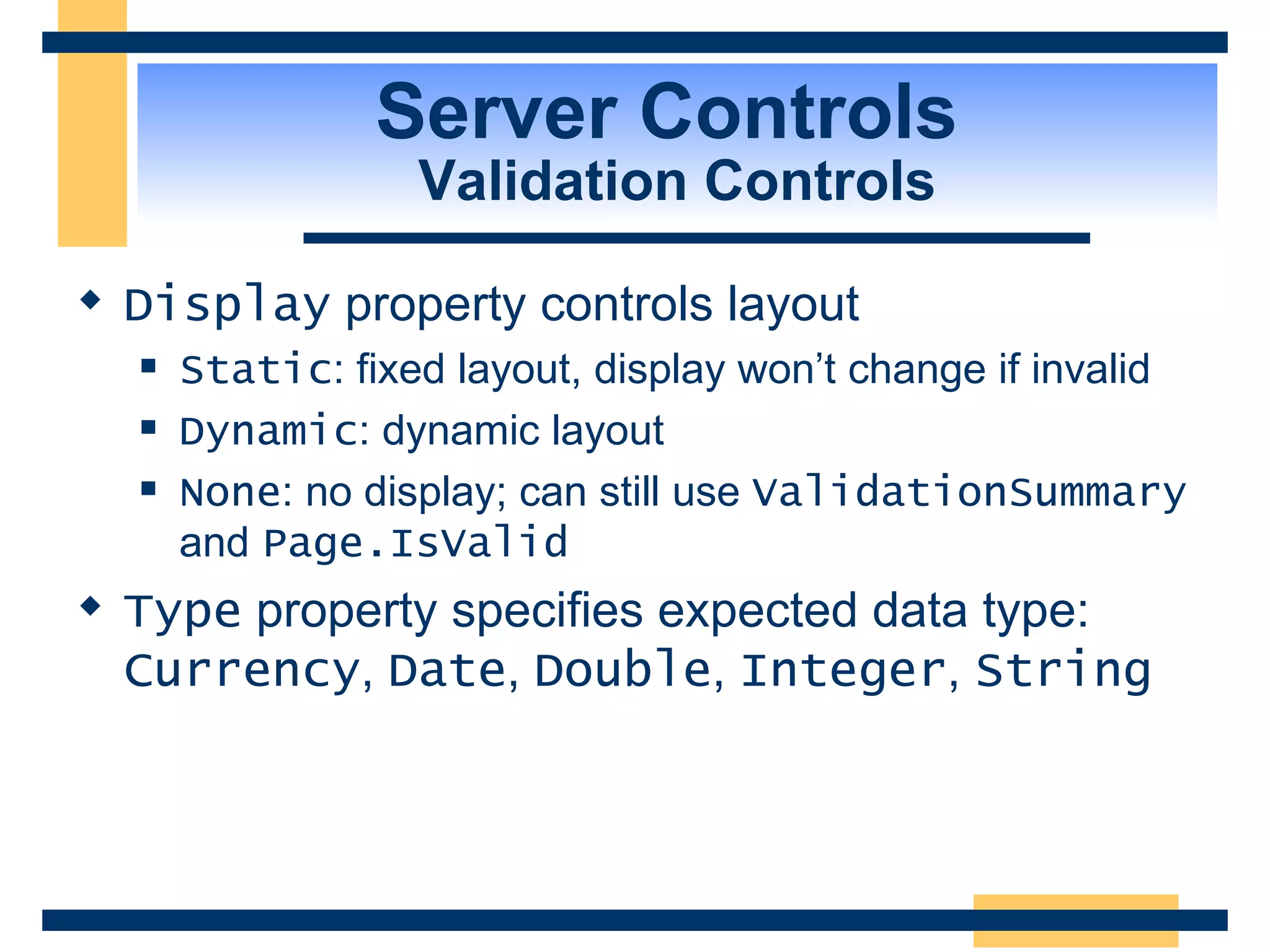 Server Controls Validation Controls Display property controls layout Static : fixed layout, display won’t change if invalid Dynamic : dynamic layout None : no display; can still use ValidationSummary and Page.IsValid Type property specifies expected data type: Currency , Date , Double , Integer , String 