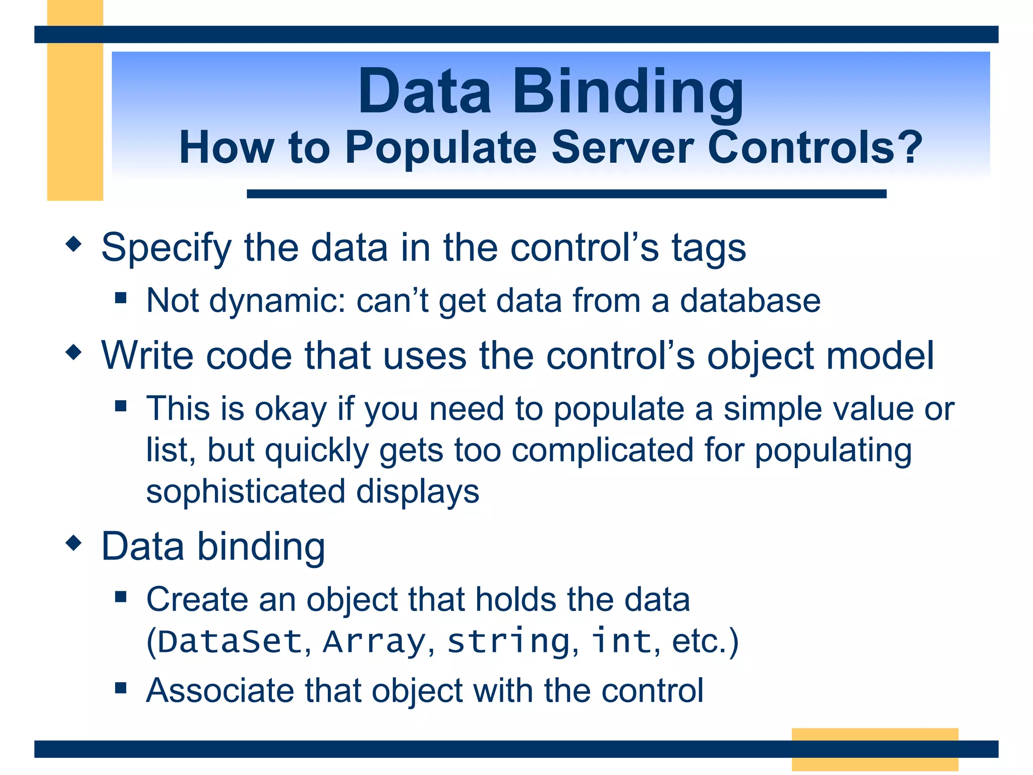 Data Binding How to Populate Server Controls? Specify the data in the control’s tags Not dynamic: can’t get data from a database Write code that uses the control’s object model This is okay if you need to populate a simple value or list, but quickly gets too complicated for populating sophisticated displays Data binding Create an object that holds the data ( DataSet , Array , string , int , etc.) Associate that object with the control 